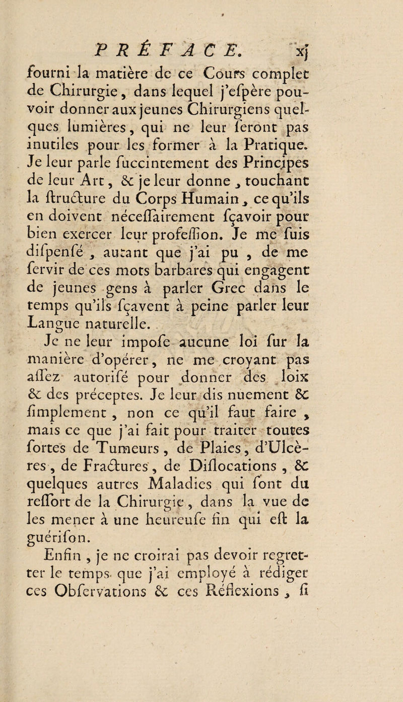 PRÉFACE. x} fourni la matière de ce Cours complet de Chirurgie, dans lequel j’efpère pou¬ voir donner aux jeunes Chirurgiens quel¬ ques lumières, qui ne leur feront pas inutiles pour les former à la Pratique. Je leur parle fuccintement des Principes de leur Art, & je leur donne touchant la ftructure du Corps Humain ce qu’ils en doivent néceflairement fçavoir pour bien exercer leur profeffion. Je me fuis difpenfé autant que j’ai pu , de me fervir de ces mots barbares qui engagent de jeunes gens à parler Grec dans le temps qu’ils fçavent à peine parler leur Langue naturelle. Je ne leur impofe aucune loi fur la manière d’opérer, ne me croyant pas adez autorifé pour donner des loix & des préceptes. Je leur dis nuement de Amplement , non ce qu’il faut faire % mais ce que j’ai fait pour traiter toutes fortes de Tumeurs, de Plaies, d’Ulcè- res , de Fraétures, de Diflocations , &C quelques autres Maladies qui font du reflort de la Chirurgie, dans la vue de les mener à une heureufe fin qui eft la guérilon. Enfin , je ne croirai pas devoir regret¬ ter le temps, que j’ai employé à rédiger ces Obfervations & ces Réflexions ^ fi