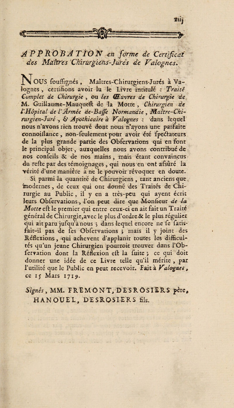 des Maîtres Chirurgiens-Jurés de Valognes. Nous fouffignés , Maîtres-'Chirurgiens-Jurés à Ya- iognes , certifions avoir lu le Livre intitulé : Traité Complet de Chirurgie , ou les Œuvres de Chirurgie de M. Guillaume-Mauquéft de la Motte, Chirurgien de l'Hôpital de l'Ârmée de-Bajfe Normandie , Maître-Chi- rurgien-Jurê -, & Apothicaire a Valognes : dans lequel nous n’avons rien trouvé dont nous n’ayons une parfaite connoiflance , non-feulement pour avoir été fpeélateurs de la plus grande patrie des Obfervatrons qui en font le principal objet, auxquelles nous avons contribué de nos confeils 5c de nos mains, mais étant convaincus du refte par des témoignages , qui nous en ont afsuré la vérité d’une manière à ne le pouvoir révoquer en doute. Si parmi la quantité de Chirurgiens , tant anciens que imodernes, de ceux qui ont donné des Traités de Chi¬ rurgie au Public, il y en a très-peu qui ayent écrit leurs Obfervations, l’on peut dire que Mon heur de la Motte eft le premier qui entre ceux-ci en ait fait un Traité général de Chirurgie,avec le plus d’ordre & le plus régulier qui ait paru jufqu’à nous \ dans lequel encore ne fe fatis- fait-il pas de les Obfervations > mais il y joint des Réflexions, qui achèvent d’applanir toutes les difficul¬ tés qu’un jeune Chirurgien pourroit trouver dans l’Ob- fervation dont la Réflexion eft la fuite , ce qui doit donner une idée de ce Livre telle quil mérite , par l’utilité que le Public en peut recevoir. Fait à Valognes, ce 15 Mars 1719. Signes, MM. F REM O N TJ D E S ROSIER S père, HANOUEL, DESROSIERS fils.