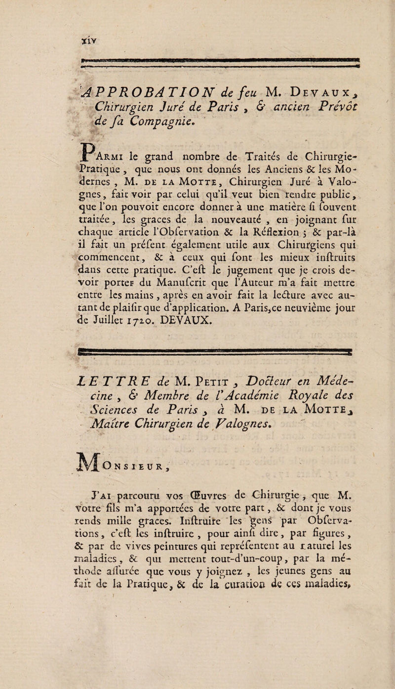 Chirurgien Juré de Paris , & ancien Prévôt de fa Compagnie, PArmi le grand nombre de Traités de Chirurgie- Pratique , que nous ont donnés les Anciens 8c les Mo¬ dernes , M. de la Motte, Chirurgien Juré à Valo- gnes, fait voir par celui qu’il veut bien rendre public , que l’on pouvoir encore donner à une matière h Couvent traitée, les grâces de la nouveauté , en joignant fur chaque article l’Obfervation 8c la Réflexion , 8c par-là il fait un préfent également utile aux Chirurgiens qui commencent, 8c à ceux qui font les mieux inftruits dans cette pratique. C’eft le jugement que je crois de¬ voir porter du Manufcrit que l’Auteur m’a fait mettre entre les mains, après en avoir fait la leélure avec au¬ tant de plaifirque d’application. A Paris,ee neuvième jour de Juillet 1710. DEVAUX. LETTRE de M. Petit ^ Docleur en Méde¬ cine y & Membre de VAcadémie Royale des Sciences de Paris _> à M. de la Motte^ Maître Chirurgien de Valognes, Onsieür, J’ai parcouru vos Œuvres de Chirurgie, que M. Votre fils m’a apportées de votre part,. 8c dont je vous rends mille grâces. Infimité les gens par Obfcrva- iions, c’eft les inflruire , pour ainu dire, par figures, & par de vives peintures qui repréfentent au r aturel les maladies, 8c qui mettent tout-d’un-coup, par la mé¬ thode allurée que vous y joignez , les jeunes gens au fait de la Pratique, 8c de la curation de ces maladies,