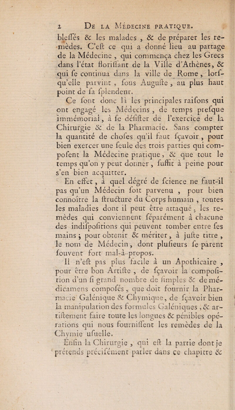 b le (Té s & les malades , 6c de préparer les re¬ mèdes» C’eft ce qui a donné lieu au partage de la Médecine , qui commença chez les Grecs dans l’état florifiant de la Ville d’Athènes, 6c qui fe continua dans la ville de Rome , lorf- qu’eile parvint * fous Augufte , au plus haut point de fa fplendeur. Ce font donc là les principales raifons qui ont engagé les Médecins , de temps prefque immémorial, à fe défiler de l’exercice de la Chirurgie 6c de la Pharmacie. Sans compter la quantité de choies qu’il faut fçavoir , pour bien exercer une feule des trois patries qui com- pofent la Médecine pratique, & que tout le temps qu’on y peut donner , fuffit à peine pour s’en bien acquitter. En effet, à quel dégré de fcience ne faut-il pas qu’un Médecin fort parvenu , pour bien connaître la ftrucfctire du Corps humain , toutes les maladies dont il peut être attaqué 5 les re¬ mèdes qui conviennent féparément à chacune des indifpofîtions qui peuvent tomber entre fes mains \ pour obtenir & mériter, à jufte titre, le nom de Médecin, dont plufieurs fe parent Écrivent fort mal-à-propos. Il n’eft pas plus facile à un Apothicaire , pour être bon Artifte , de fçavoir la compofi- tion d’un fi grand nombre de fimpies 5c dénié- dicamens compofés , que doit fournir la Phar¬ macie Galénique 6c Chymique, de fçavoir bien la manipulation des formules Galéniques , 5c ar- tiftement faire toute les longues 6c pénibles opé¬ rations qui nous four mile nt les remèdes de la Chymie ufuelle. Enfin la Chirurgie , qui efi: la partie dont je prétends précifément parler dans ce chapitre 6c i