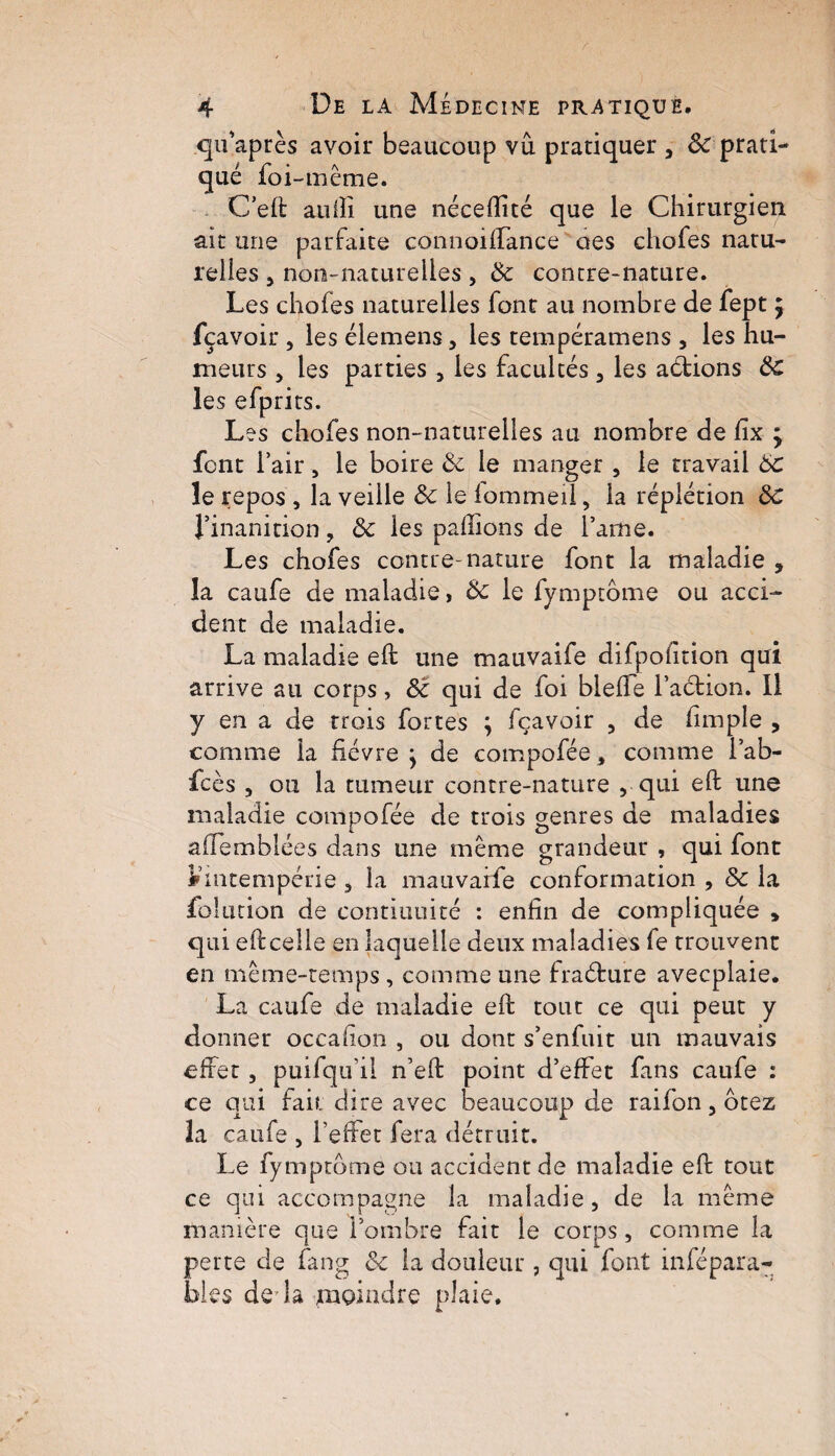 r 4 De la Médecine pratique. qifaprès avoir beaucoup vu pratiquer } 3c prati¬ qué foi-même. Ceft aulîi une nécefîité que le Chirurgien ait une parfaite connoiffance aes chofes natu¬ relles j non-naturelles , 3c contre-nature. Les chofes naturelles font au nombre de fept $ fçavoir , les élemens, les tempéramens , les hu¬ meurs , les parties 5 les facultés, les actions 3c les efprits. Les chofes non-naturelles au nombre de fix ÿ font l’air, le boire 3c le manger , le travail 6c le repos , la veille 3c le lommeii, la réplétion 3c J’inanition , 3c les pallions de lame. Les chofes contre-nature font la maladie , la caufe de maladie, 3c le fymptome ou acci¬ dent de maladie. La maladie eft une mauvaife difpofition qui arrive au corps, 3c qui de foi blelfe faction. Il y en a de trois fortes ; fçavoir ? de fimple , comme la fièvre j de compofée, comme l’ab- fcès , ou la tumeur contre-nature , qui elt une maladie compofée de trois genres de maladies alïemblées dans une même grandeur , qui font Vintempérie 3 la mauvaife conformation , 3c la folmion de continuité : enfin de compliquée , qui e ficelle en laquelle deux maladies fe trouvent en même-temps , comme une fraéture avecplaie. La caufe de maladie elt tout ce qui peut y donner occafion , ou dont s’enfuit un mauvais effet 3 puifqifil n’eft point d’effet fans caufe : ce qui fait dire avec beaucoup de raifon 5 otez la caufe , l’effet fera détruit. Le fymptome ou accident de maladie eft tout ce qui accompagne la maladie , de la même manière que l’ombre fait le corps, comme la perte de fang &c la douleur , qui font infépara- bies der la moindre plaie.