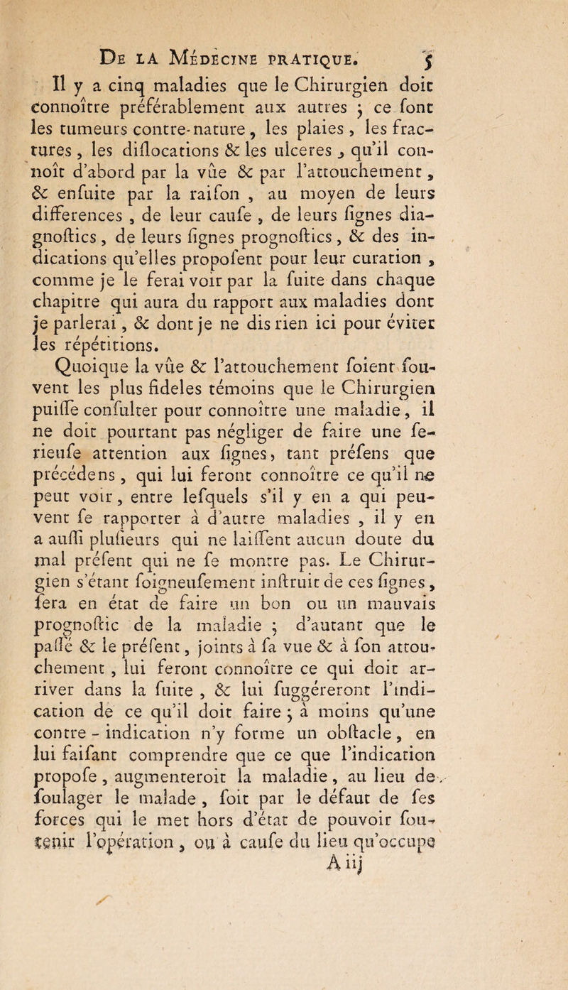 Il y a cinq maladies que le Chirurgien doic Connoître préférablement aux autres } ce font les tumeurs contre* nature , les plaies, les frac¬ tures , les didocations 8c les ulcérés j qu’il con- noît d’abord par la vue 8c par l’attouchement, 8c en fuite par la raifon , au moyen de ieurs différences , de leur caufe , de leurs lignes dia- gnoftics, de leurs lignes prognollics, 8c des in¬ dications qu’elles propofent pour leur curation , comme je le ferai voir par la fuite dans chaque chapitre qui aura du rapport aux maladies dont je parlerai, «5c dont je ne dis rien ici pour éviter les répétitions. Quoique la vite 8c l’attouchement foient fou- vent les plus fideles témoins que le Chirurgien puilTe confulter pour connoître une maladie, il ne doit pourtant pas négliger de faire une fe- rieufe attention aux lignes, tant préfens que précédé ns, qui lui feront connoître ce qu’il ne peut voir, entre lefquels s’il y en a qui peu¬ vent fe rapporter à d'autre maladies , il y en a aufïî plulieurs qui ne lailfent aucun doute du mal préfent qui ne fe montre pas. Le Chirur¬ gien s étant foigneufement indruit de ces lignes, lera en état de faire un bon ou un mauvais prognoftic de la maladie ; d’autant que le pâlie «5e le préfent, joints à fa vue 8c à fon attou¬ chement , lui feront connoître ce qui doit ar¬ river dans la fuite , 8c lui fuggéreronc l’indi¬ cation de ce qu’il doit faire } à moins qu’une contre - indication n’y forme un obllacle, en lui faifant comprendre que ce que l’indication propofe , augmenteroit la maladie, au lieu de, foulager le malade , foit par le défaut de fes forces qui le met hors d’état de pouvoir fou- Cenir l’opération * ou à caufe du lieu qu’occupe