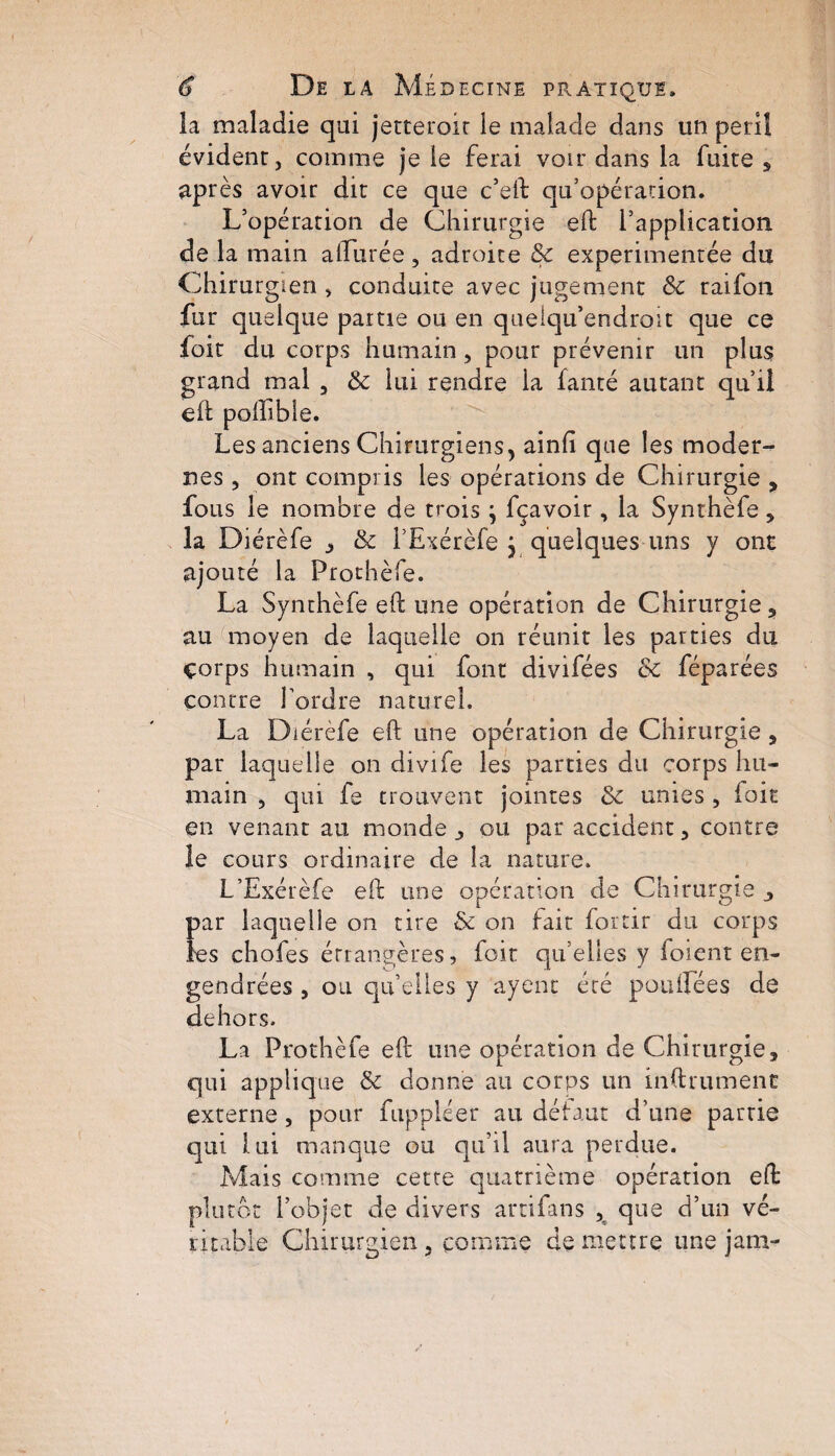 îa maladie qui jetteroir le malade dans un péril évident, comme je le ferai voir dans la fuite , après avoir dit ce que c’eft: qu’opération. L’opération de Chirurgie eft l’application de la main allurée, adroite 8c expérimentée du Chirurgien, conduite avec jugement 8c raifon fur quelque partie ou en queiqu’endroit que ce foir du corps humain, pour prévenir un plus grand mal , & lui rendre la fanté autant qu’il eft poftlble. Les anciens Chirurgiens, ainfi que les moder¬ nes , ont compris les opérations de Chirurgie , fous le nombre de trois ; fçavoir, la Synthèfe * la Diérèfe , 8c l’Exérèfe } quelques uns y ont ajouté la Frothèle. La Synthèfe eft une opération de Chirurgie, au moyen de laquelle on réunit les parties du çorps humain , qui font divifées 8c féparées contre l’ordre naturel. La Diérèfe eft une opération de Chirurgie , par laquelle on divife les parties du corps hu¬ main , qui fe trouvent jointes 8c unies , loit en venant au monde , ou par accident, contre le cours ordinaire de îa nature. L’Exérèfe eft une opération de Chirurgie , par laquelle on tire 8c on fait fortir du corps les chofes étrangères, foir qu’elles y foient en¬ gendrées , ou qu’elles y ayent été pouffees de dehors. La Prothèfe eft une opération de Chirurgie, qui applique 8c donne au corps un inftrumenc externe, pour fuppléer au défaut d’une partie qui lui manque ou qu’il aura perdue. Mais comme cette quatrième opération eft plutôt l’objet de divers artifans , que d’un vé¬ ritable Chirurgien , comme de mettre une jam-