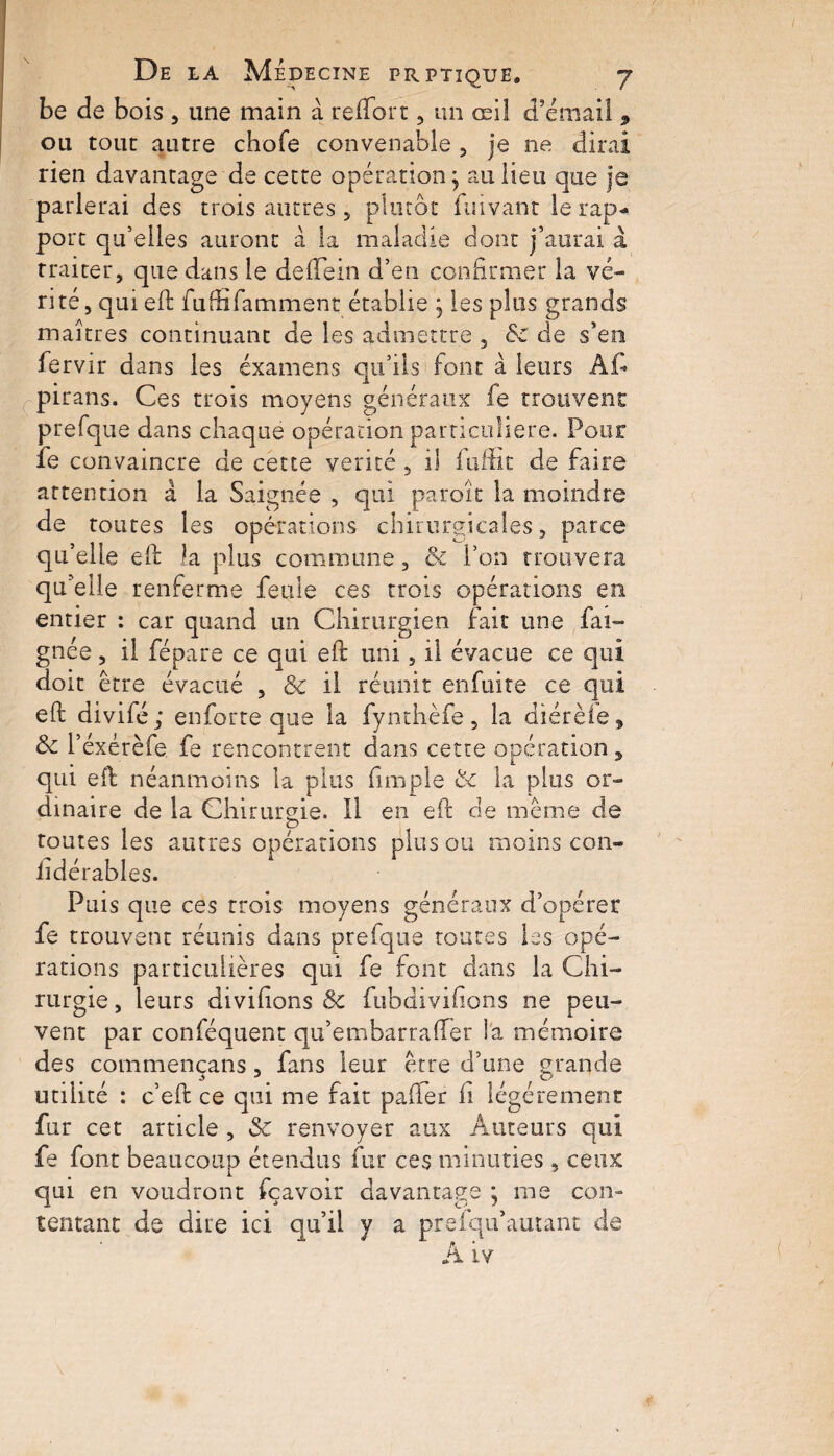 be de bois , une main à reflort, un œil d’émail , ou tout autre chofe convenable 5 je ne dirai rien davantage de cette opération; au lieu que je parlerai des trois autres , plutôt fuivant le rap¬ port qu’elles auront à la maladie dont j’aurai â traiter, que dans le de (Te in d’en confirmer la vé¬ rité, qui eft fuffifamment établie ; les plus grands maîtres continuant de les admettre , Sc de s’en fervir dans les examens qu’ils font à leurs Af pirans. Ces trois moyens généraux fe trouvent prefque dans chaque opération particulière. Pour fe convaincre de cette vérité , il fuffit de faire attention â la Saignée , qui paroit* la moindre de toutes les opérations chirurgicales, parce qu’elle eft la plus commune, & l’on trouvera qu’elle renferme feule ces trois opérations en entier : car quand un Chirurgien fait une fai- gnée, il fépare ce qui eft uni, il évacue ce qui doit être évacué , & il réunit enfuite ce qui eft divifé ; enferre que la fynthèfe, la diérèie9 & l’éxérèfe fe rencontrent dans cette opération, qui eft néanmoins la plus (impie &: la plus or¬ dinaire de la Chirurgie. Il en eft de même de toutes les autres opérations plus ou moins con- lîdérables. Puis que ces trois moyens généraux d’opérer fe trouvent réunis dans prefque routes les opé¬ rations particulières qui fe font dans la Chi¬ rurgie, leurs divifions & fubdivifîons ne peu¬ vent par conféquent qu’embarrafter la mémoire des commençans , fans leur être d’une grande utilité : c’eft ce qui me fait palier il légèrement fur cet article , & renvoyer aux Auteurs qui fe font beaucoup étendus fur ces minuties , ceux qui en voudront fçavoir davantage ; me con¬ tentant de dire ici qu’il y a preiqu’autant de A Lv