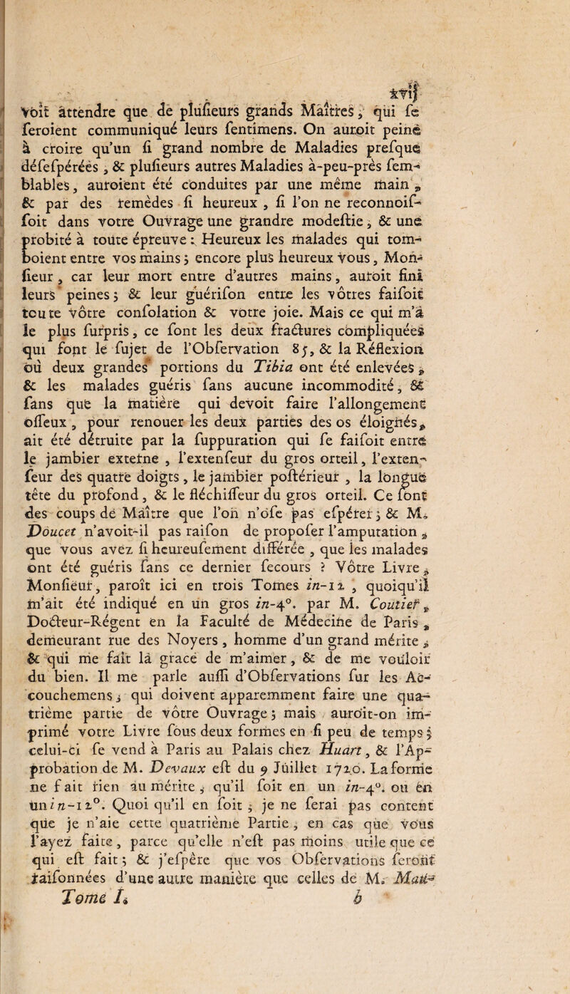 Voit attendre que de pîufîeurs grands Maîtres, qui fe feroient communiqué leurs fentimens. On auroit peiné à croire qu’un fi grand nombre de Maladies prefqué défefpéréés, 8c plufieurs autres Maladies à-peu-près fem-> blables, auroient été conduites par une même main 9 8c par des remèdes fi heureux , fi l’on ne reconnoif- foit dans votre Ouvrage une grandre modeftie, & une probité à toute épreuve r Heureux les malades qui tom- boient entre vos mains ; encore plus heureux vous, Mon- fieur, car leur mort entre d’autres mains, auroit fini leurs’peines $ 8c leur guérifon entre les 'vôtres faifoit toute vôtre confolation 8c votre joie. Mais ce qui m’a le plus furpris, ce font les deux fraélures compliquées qui fopt lé fujet de 1’Obfervation 8 j, & la Réflexion ou deux grandes portions du Tibia ont été enlevées -9 8c les malades guéris fans aucune incommodité, 8ê fans que la matière qui devoit faire l’allongemenc ©lieux , pour renouer les deux parties des os éloignés * ait été détruite par la fuppuration qui fe faifoit entré le jambier externe , l’extenfeur du gros orteil, l’extenp feur des quatre doigts, le jambier postérieur , la longue tête du profond, 8c le fléchilfeur du gros orteil. Ce font des coups de Maître que l’on n’ofe pas efpérei;&: M, Doucet n’avoit~il pas raifon de propofer l’amputation * que vous avez fi heureufement différée , que ies malades ont été guéris fans ce dernier fecours ? Vôtre Livre* Monfieut, paroît ici en trois Tomes in-12, , quoiqu’il m’ait été indiqué en un gros in-40. par M. Coutief * Doéleur-Régent en la faculté de Médecine de Paris * demeurant rue des Noyers , homme d’un grand mérite * 8c qui nie fait là grâce de m’aimer, 8c de me vouloir du bien. Il me parle aulfi d’Gbfervations fur les Ac- couchemensj qui doivent apparemment faire une quar* trième partie de vôtre Ouvrage ; mais auroit-on im¬ primé votre Livre fous deux formes en fi peu de temps 5 celui-ci fe vend à Paris au Palais chez Huart, 8c l’Ap¬ probation de M. Devaux elt du 9 Juillet 1710. La forme ne f ait rien au mérite ,• qu’il foit en un in-40. ou ên tini/i-ii0. Quoi qu’il en foit ; je ne ferai pas content que je 11’aie cette quatrième Partie , en cas que vous l’ayez faite , parce qu’elle n’eft pas moins utile que ce qui elt fait ; & j’efpère que vos Ôbfervations feront jraifonnées d’une autre manière que celles de M. Maté* Tome h b