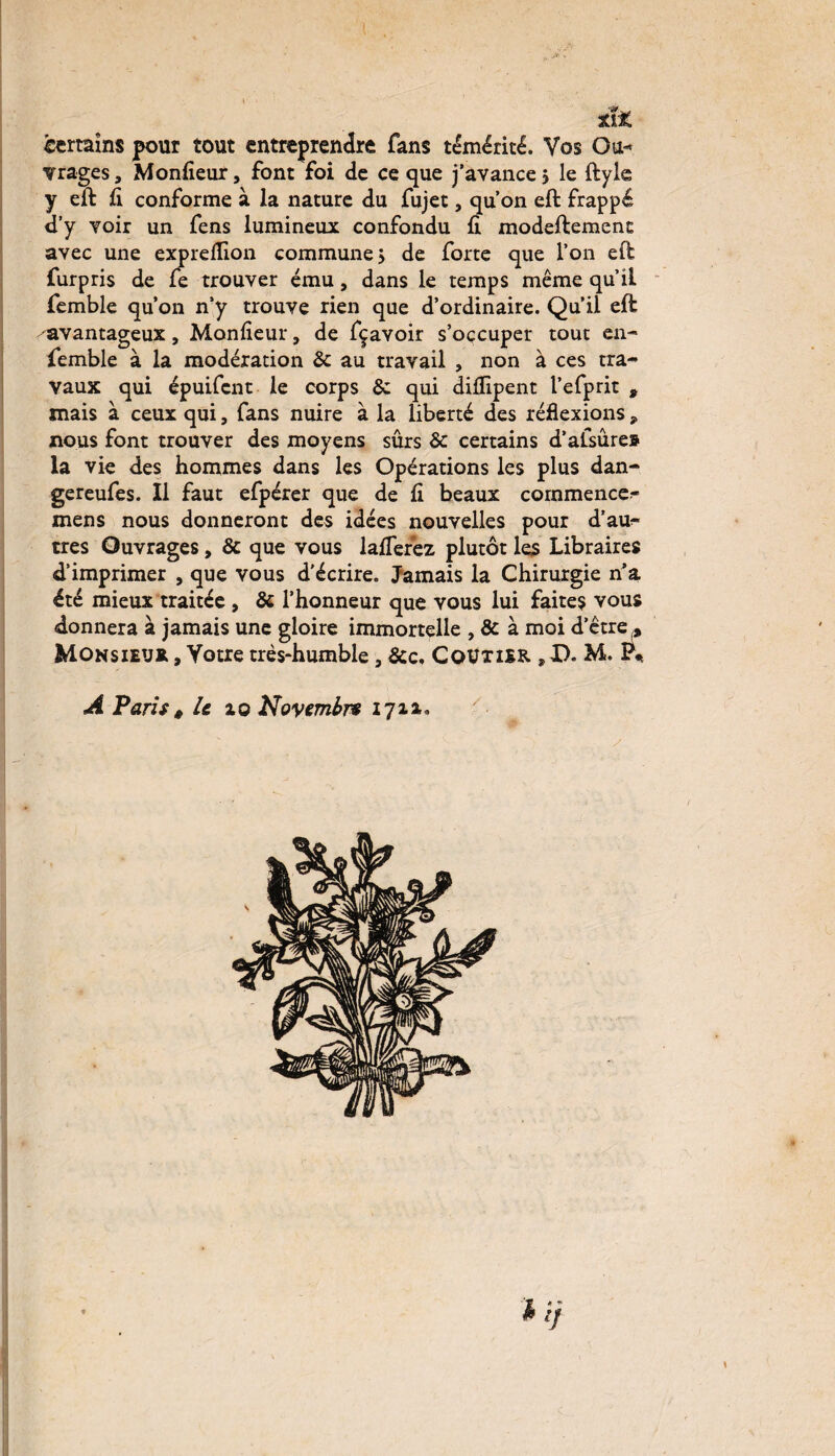 Xi* certains pour tout entreprendre fans témérité. Vos G a* vrages, Monfîeur, font foi de ce que j’avance > le ftyle y eft fi conforme à la nature du fujet, qu’on eft frappé d’y yoir un fens lumineux confondu fi modeftement avec une exprefiion commune j de forte que l’on eft furpris de fe trouver ému, dans le temps même qu’il femble qu’on n’y trouve rien que d’ordinaire. Qu’il eft -avantageux, Monfieur, de fçavoir s’occuper tout en- femble à la modération & au travail , non à ces tra¬ vaux qui épuifcnt le corps &: qui difiipent l’efprit » mais à ceux qui, fans nuire à la liberté des réflexions * nous font trouver des moyens sûrs &: certains d’afsûre» la vie des hommes dans les Opérations les plus dan- gereufes. Il faut efpérer que de fi beaux commencer mens nous donneront des idées nouvelles pour d’au¬ tres Ouvrages, & que vous lafTerez plutôt les Libraires d’imprimer , que vous d'écrire. Jamais la Chirurgie n’a été mieux traitée , & l’honneur que vous lui faites vous donnera à jamais une gloire immortelle , & à moi d’être ,. Monsieur , Votre très-humble, &c, CoUxier ,U. M. P* A Paris t le 10 Novembre 171a. h ij