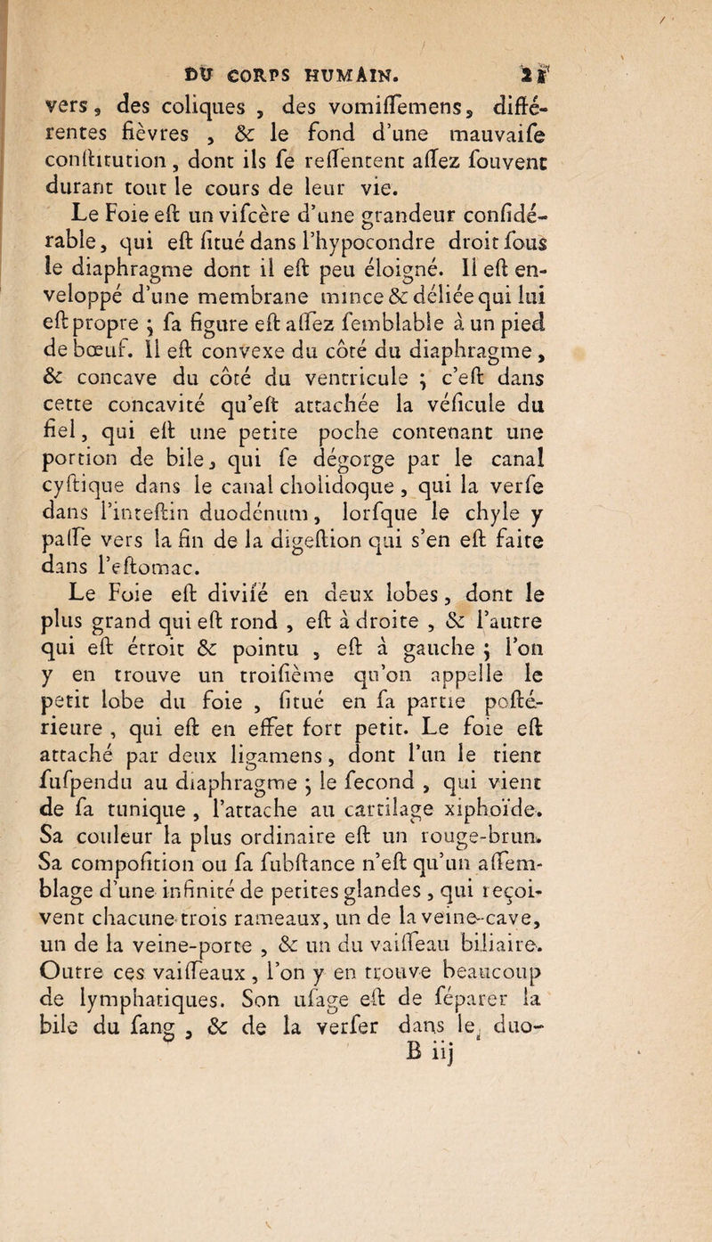 vers 9 des coliques , des vomiffemens5 difté- rentes fièvres , le fond d’une mauvaife conftitution, dont ils fe reftentent allez fouvenc durant tout le cours de leur vie. Le Foie eft un vifcère d’une grandeur confidé- rable, qui eft fitué dans l’hvpocondre droit fous le diaphragme dont il efi: peu éloigné. 11 eft en¬ veloppé d’une membrane mince & déliée qui lui eft propre ; fa figure eft allez femblable à un pied de bœuf, il eft convexe du côté du diaphragme , & concave du côté du ventricule ; c’eft dans cette concavité qu’eft attachée la vélicule du fiel, qui eft une petite poche contenant une portion de bile ^ qui fe dégorge par le canal cyftique dans le canal cholidoque , qui la verfe dans l’inteftin duodénum, lorfque le chyle y palfe vers la fin de la digeftion qui s’en eft faite dans l’eftomac. Le Foie eft divifé en deux lobes , dont le plus grand qui eft rond , eft à droite , & l’autre qui eft étroit fk pointu , eft à gauche } l’on y en trouve un troifième qu’on appelle le petit lobe du foie , fi tué en fa partie pofté.- rieure , qui eft en effet fort petit. Le foie eft attaché par deux ligamens, dont l’un le tient fufpendu au diaphragme j le fécond , qui vient de fa tunique , l’attache au cartilage xiphoïde. Sa couleur la plus ordinaire eft un rouge-brun. Sa compofition ou fa fubftance n’eft qu’un aftem- blage d’une infinité de petites glandes , qui reçoi¬ vent chacune trois rameaux, un de la veine- cave, un de la veine-porte , & un du vaifteau biliaire. Outre ces vaiffeaux , l’on y en trouve beaucoup de lymphatiques. Son ufage eft de féparer la bile du fang , de de la verfer dans le; duo-