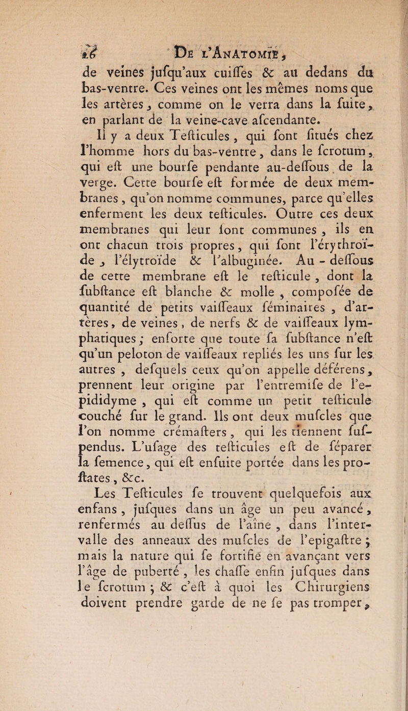 iè Dê TAnAtomïë, de veines jufqu’aux cuiftes 3c au dedans du bas-ventre. Ces veines ont les mêmes noms que les artères comme on le verra dans la fuite, en parlant de la veine-cave afcendante. Il y a deux Tefticules , qui font litués chez l’homme hors du bas-ventre , dans le fcrotum , qui eft une bourfe pendante au-delfous de la verge. Cette bourfe eft formée de deux mem¬ branes , qu’on nomme communes, parce qu’elles enferment les deux tefticules. Outre ces deux membranes qui leur lont communes , ils en ont chacun trois propres, qui font l’érythroï- de l’élytroïde 3c halbuginée. Au - deftous de cette membrane eft le tefticule , dont la fubftance eft blanche 3c molle , compofée de quantité de petits vaifteaux féminaires , d’ar¬ tères , de veines , de nerfs 3c de vaifteaux lym¬ phatiques; enforte que toute fa fubftance n’eft: qu’un peloton de vaifteaux repliés les uns fur les autres , defquels ceux qu’on appelle déférens , prennent leur origine par l’entremife de l’e- pididyme , qui eft comme un petit tefticule couché fur le grand. Ils ont deux mufcles que l’on nomme crémafters , qui les tiennent fuf- pendus. L’ufage des tefticules eft de féparer la femence, qui eft enfuite portée dans les pro- ftates, &c. Les Tefticules fe trouvent quelquefois aux enfans , jufques dans un âge un peu avancé, renfermés au deftus de l’aine , dans l’inter¬ valle des anneaux des mufcles de l’epigaftre j mais la nature qui fe fortifié en avançant vers l’âge de puberté , les chatte enfin jufques dans le fcrotum j 3c c’eft â quoi les Chirurgiens doivent prendre garde de ne fe pas tromper * I i