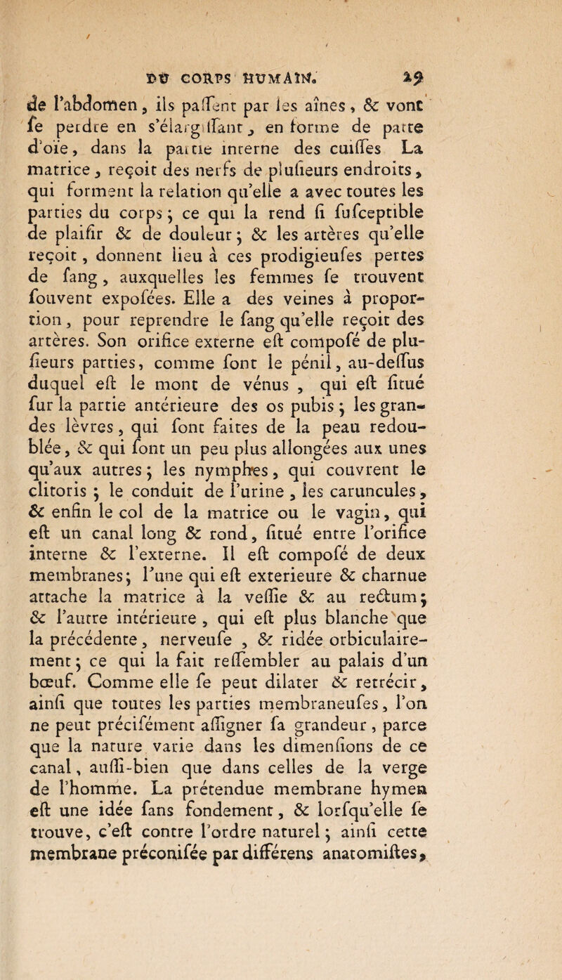 / t Ï»Ü CORPS ëümAW. de l’abdomen, ils paHTenr par les aînés, 8c vont fe perdre en s’élarg irant , en forme de parce d'oie, dans la pâme inrerne des cuiftes La matrice, reçoit des nerfs de plufieurs endroits, qui forment la relation qu’elle a avec toutes les parties du corps ; ce qui la rend li fufceptible de plaifir 8c de douleur ; 8c les artères qu’elle reçoit, donnent lieu à ces prodigieufes pertes de fang , auxquelles les femmes fe trouvent fouvent expofées. Elle a des veines à propor¬ tion , pour reprendre le fang qu’elle reçoit des artères. Son orifice externe eft compofé de plu- fieurs parties, comme font le pénii, au-delfus duquel eft le mont de vénus , qui eft fîtué fur la partie antérieure des os pubis ; les gran¬ des lèvres, qui font faites de la peau redou¬ blée , & qui font un peu plus allongées aux unes qu aux autres ; les nymphes, qui couvrent le clitoris ; le conduit de l’urine , les caruncules , 8c enfin le col de la matrice ou le vagin, qui eft un canal long 8c rond, fitué entre l’orifice interne 8c l’externe. Il eft compofé de deux membranes; l’une qui eft extérieure 8c charnue attache la matrice à la veftie 8c au reélum; 8c l’autre intérieure , qui eft plus blanche que la précédente, nerveufe , 8c ridée orbiculaire- ment ; ce qui la fait refiembler au palais d’un bœuf. Comme elle fe peut dilater 8c rétrécir, ainfi que toutes les parties membraneufes, l’on ne peut précifément afiigner fa grandeur , parce que la nature varie dans les dimenfions de ce canal, aufii-bien que dans celles de la verge de l’homme. La prétendue membrane hymen eft une idée fans fondement, 8c lorfqu’elle fe trouve, c’eft contre l’ordre naturel ; ainfi cette membrane préconifée par différens anatomiftes.