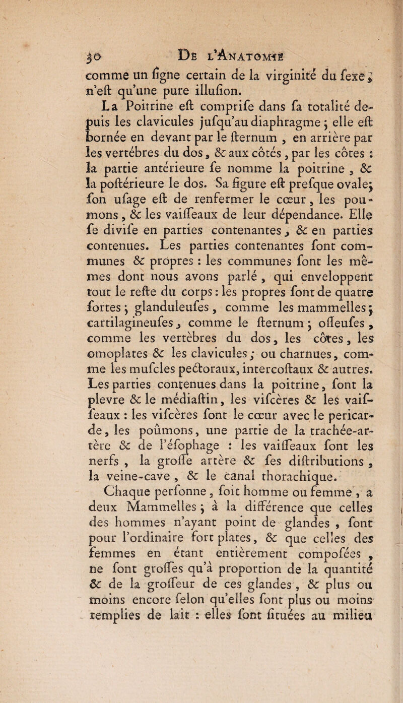 comme un ftgne certain de la virginité du fexe * n’eft qu’une pure illufion. La Poitrine eft comprife dans fa totalité de- puis les clavicules jufqu’au diaphragme \ elle eft bornée en devant par le fternum , en arrière par les vertèbres du dos, 6c aux côtés , par les côtes : la partie antérieure fe nomme la poitrine , 6c la poftérieure le dos. Sa figure eft prefque ovalej fon ufage eft de renfermer le cœur, les pou¬ mons , 6c les vaifteaux de leur dépendance. Elle fe divife en parties contenantes > 6c en parties contenues. Les parties contenantes font com¬ munes 6c propres : les communes font les mê¬ mes dont nous avons parlé , qui enveloppent tout le refte du corps: les propres font de quatre fortes j glanduleufes , comme les mammelles j cartilagineufes j comme le fternum \ ofteufes , comme les vertèbres du dos, les côtes, les omoplates 6c les clavicules; ou charnues, com¬ me les mufcles peétoraux, intercoftaux 6c autres. Les parties contenues dans la poitrine, font la plevre 6c le médiaftin, les vifcères 6c les vaif- feaux : les vifcères font le cœur avec le péricar¬ de , les poumons, une partie de la trachée-ar¬ tère 6c de féfophage : les vaifteaux font les nerfs , la grofte artère 6c fes diftributions , la veine-cave , 6c le canal thorachique. Chaque perfonne, foit homme ou femme , a deux Mammelles } à la différence que celles des hommes n’ayant point de glandes , font pour l’ordinaire fort plates, 6c que celles des femmes en étant entièrement compofées , ne font groffes qu’à proportion de la quantité 6c de la grofteur de ces glandes , 6c plus ou moins encore félon qu’elles font plus ou moins remplies de lait : elles font fituées au milieu