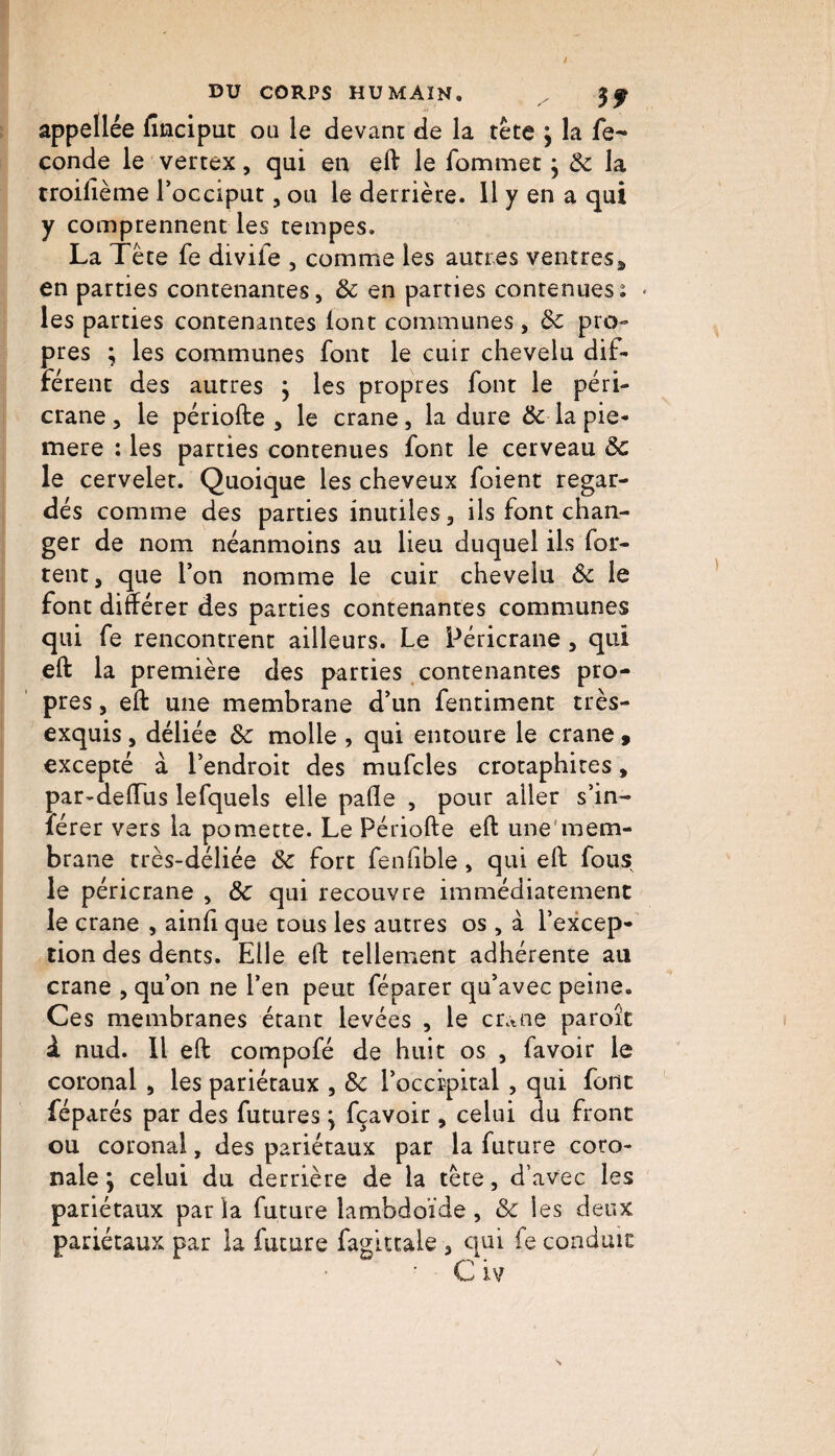 appellée finciput ou le devant de la tête \ la fé¬ condé le vertex, qui en eft le fommet j 8c la troilième l’occiput, ou le derrière. 11 y en a qui y comprennent les tempes. La Tête fe diviie , comme les aun es ventres * en parties contenantes, 8c en parties contenuesi • les parties contenantes lont communes, 8c pro¬ pres ; les communes font le cuir chevelu dif¬ férent des autres ; les propres font le péri- crane, le périofte , le crâne, la dure 8c la pie- mere : les parties contenues font le cerveau 8c le cervelet. Quoique les cheveux foient regar¬ dés comme des parties inutiles, ils font chan¬ ger de nom néanmoins au lieu duquel ils for- tent, que l’on nomme le cuir chevelu 8c le font différer des parties contenantes communes qui fe rencontrent ailleurs. Le Péricrane , qui eft la première des parties contenantes pro¬ pres , eft une membrane d’un fentiment très- exquis , déliée 8c molle , qui entoure le crâne , excepté à l’endroit des mufcles crotaphites, par-deiïus lefquels elle pafle , pour aller s’in- lérer vers la pomette. Le Périofte eft une mem¬ brane très-déliée 8c fort fenfible, qui eft fous le péricrane , 8c qui recouvre immédiatement le crâne , ainfi que tous les autres os, à l’excep¬ tion des dents. Elle eft tellement adhérente au crâne , qu’on ne l’en peut féparer qu’avec peine. Ces membranes étant levées , le crâne paroît à nud. Il eft compofé de huit os , favoir le coronal , les pariétaux , 8c l’occipital , qui font féparés par des futures \ fçavoir, celui du front ou coronal, des pariétaux par la future coro- nale \ celui du derrière de la tête, d’avec les pariétaux par la future lambdoïde, & les deux pariétaux par la future faglttale , qui fe conduit