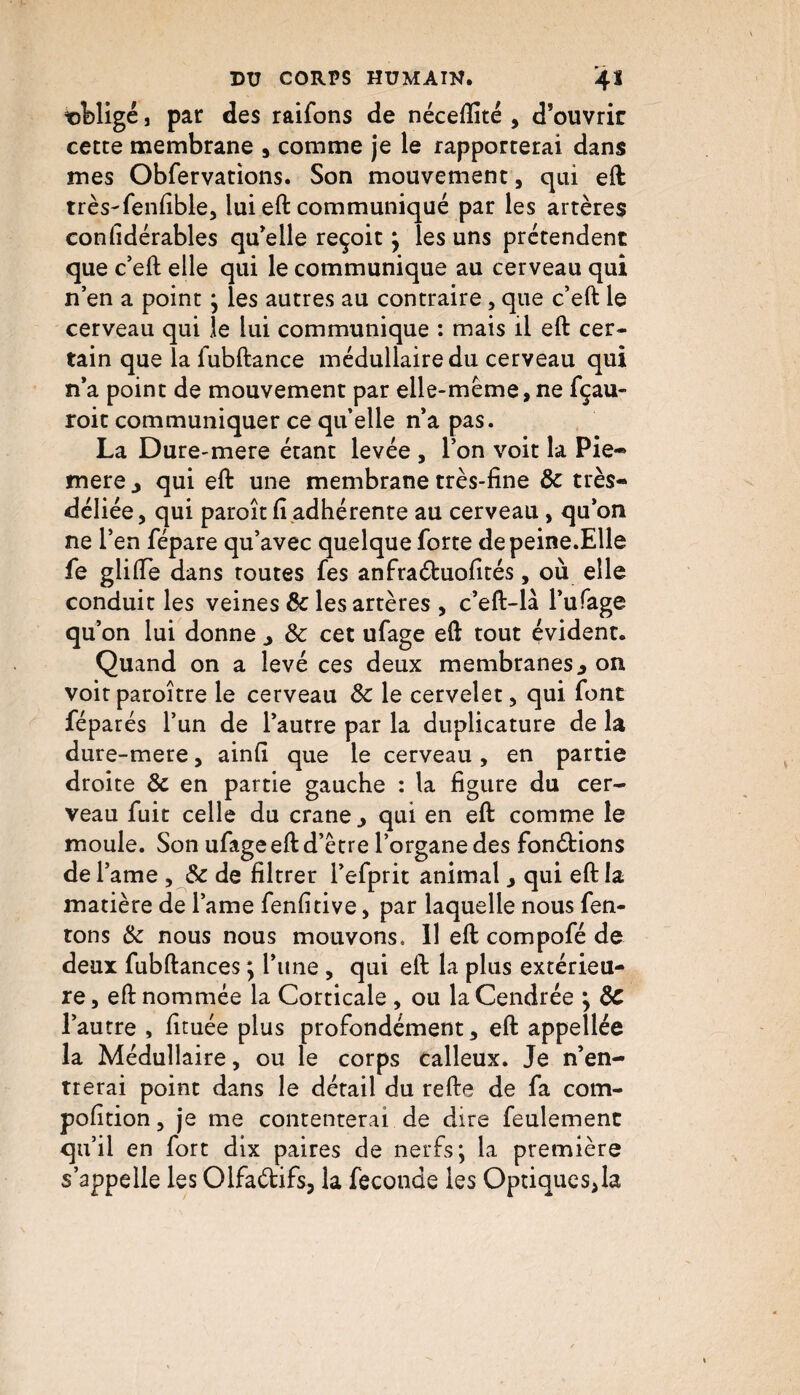 obligé, par des raifons de néceftité , d’ouvrir cette membrane , comme je le rapporterai dans mes Obfervations. Son mouvement, qui eft très-fenfible, lui eft communiqué par les artères confidérables qu’elle reçoit ; les uns prétendent que c’eft elle qui le communique au cerveau qui n’en a point ; les autres au contraire, que c’eft le cerveau qui le lui communique : mais il eft cer¬ tain que la lubftance médullaire du cerveau qui n’a point de mouvement par elle-même, ne fçau- roit communiquer ce quelle n’a pas. La Dure-mere étant levée , l’on voit la Pie- mere > qui eft une membrane très-fine 8c très- déliée, qui paroît fi adhérente au cerveau, qu’on ne l’en fépare qu’avec quelque forte depeine.Elle fe gliffe dans routes fes anfraéfcuofités, où elle conduit les veines & les artères , c’eft-là l’ufage qu’on lui donne 8c cet ufage eft tout évident. Quand on a levé ces deux membranes, on voitparoître le cerveau 8c le cervelet, qui font féparés l’un de l’autre par la duplicature de la dure-mere, ainfi que le cerveau, en partie droite 8c en partie gauche : la figure du cer¬ veau fuit celle du crâne., qui en eft comme le moule. Son ufage eft d’être l’organe des fondrions del’ame , 8c de filtrer l’efprit animal, qui eft la matière de lame fenfitive, par laquelle nous fen- tons 8c nous nous mouvons. 11 eft compofé de deux fubftances ; l’une , qui eft la plus extérieu¬ re , eft nommée la Corticale , ou la Cendrée ; 8c l’autre , fituée plus profondément, eft appellée la Médullaire, ou le corps calleux. Je n’en¬ trerai point dans le détail du refte de fa com- pofition, je me contenterai de dire feulement qu’il en fort dix paires de nerfs; la première s’appelle les Olfa&ifs, la fécondé les Optiquesjla