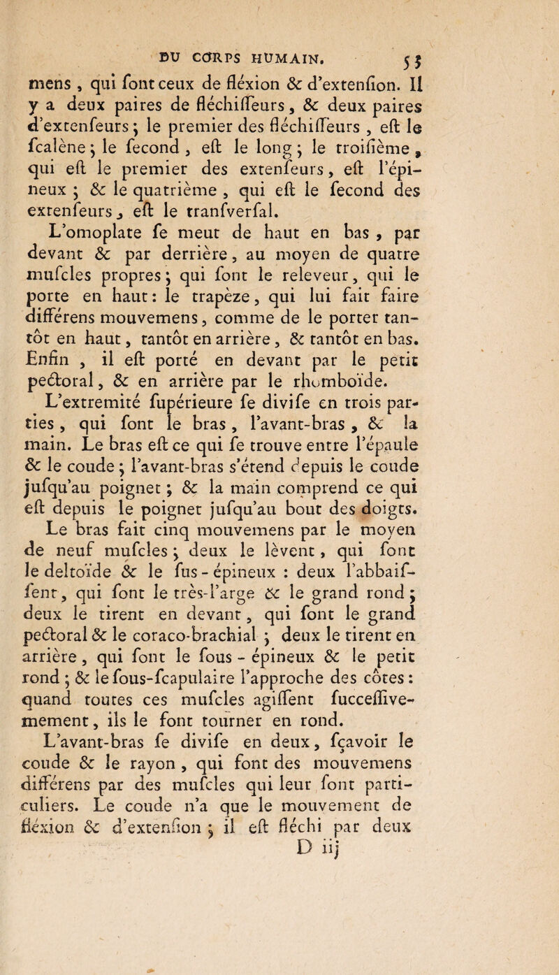 E>U CORPS HUMAIN. 5$ mens , qui font ceux de flexion & d’extenfion. Il y a deux paires de fléchi fleur s, 8c deux paires d’extenfeurs ; le premier des fléchifleurs , efl le fcalène; le fécond 5 efl le long ; le troifième , qui efl le premier des extenfeurs, efl l’épi¬ neux ; 8c le quatrième 3 qui efl le fécond des extenfeurs j efl le tranfverfal. L’omoplate fe meut de haut en bas , par devant 8c par derrière, au moyen de quatre mufcles propres ; qui font le releveur, qui le porte en haut : le trapèze, qui lui fait faire diflerens mouvemens, comme de le porter tan¬ tôt en haut, tantôt en arrière, 8c tantôt en bas. Enfin , il efl porté en devant par le petit peéloral, 8c en arrière par le rhomboïde. L’extremité fupérieure fe divife en trois par¬ ties , qui font le bras, l’avant-bras , 8c la main. Le bras efl ce qui fe trouve entre l’épaule de le coude; l’avant-bras s’étend éepuis le coude jufqu au poignet ; 8c la main comprend ce qui efl depuis le poignet jufqu’au bout des doigts. Le bras fait cinq mouvemens par le moyen de neuf mufcles ; deux le lèvent, qui font le deltoïde 8c le fus - épineux : deux i’abbaif- fenr, qui font le très-l’arge 8c le grand rond; deux le tirent en devant, qui font le grand peéloral 8c le coraco-brachial ; deux le tirent en arrière, qui font le fous - épineux 8c le petit rond ; 8c iefous-fcapulaire l’approche des côtes : quand toutes ces mufcles agiflent fucceffive- mement, ils le font tourner en rond. L’avant-bras fe divife en deux, fçavoir le coude 8c le rayon , qui font des mouvemens diflerens par des mufcles qui leur font parti¬ culiers. Le coude n’a que le mouvement de fxion 8c d’exteniïon ; il efl fléchi par deux nj