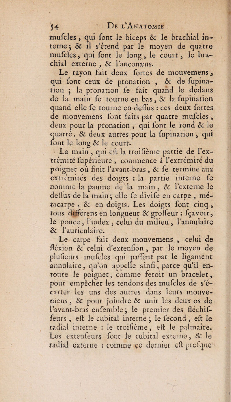 mufcles, qui font le biceps 3c le brachial in¬ terne j 3c il s’étend par le moyen de quatre mufcles, qui font le long, le court 3 le bra¬ chial externe 3 3c l’anconæus. Le rayon fait deux fortes de mouvemens qui font ceux de pronation , 3c de fupina- tion j la pronation fe fait quand le dedans de la main fe tourne en bas 3 3c la fupination quand elle fe tourne en-deffus : ces deux fortes de mouvemens font faits par quatre mufcles, deux pour la pronation , qui font le rond 3c le quatre, 3c deux autres pour la fupination 3 qui font le long 3c le court. La main , qui efl la troifième partie de l’ex¬ trémité fupérieure , commence à l’extrémité du poignet ou finit l’avant-bras, 3c fe termine aux extrémités des doigts ; la partie interne fe nomme la paume de la main, 3c l’externe le de fl us de la main • elle fe divife en carpe 3 mé¬ tacarpe , 3c en doigts. Les doigts font cinq , tous différens en longueur 3c grofleur ; fçavoir, le pouce , l’index 3 celui du milieu 3 l’annulaire &c l’auriculaire. Le carpe fait deux mouvemens 3 celui de flexion 3c celui d’extenfion , par le moyen de plusieurs mufcles qui paffent par le ligament annulaire 3 qu’on appelle ainfi 3 parce qu’il en¬ toure le poignet, comme feroit un bracelet, pour empêcher les tendons des mufcles de s’é¬ carter les uns des autres dans leurs mouve- mens 3 & pour joindre 3c unir les deux os de l’avant-bras enfemble j le premier des fléchif- feurs , efl le cubital interne ; le fécond 3 efl le radial interne : le troifième, efl le palmaire. Les excenfeurs font le cubital externe, Ôc le radial externe i comme ce dernier efl prefque;