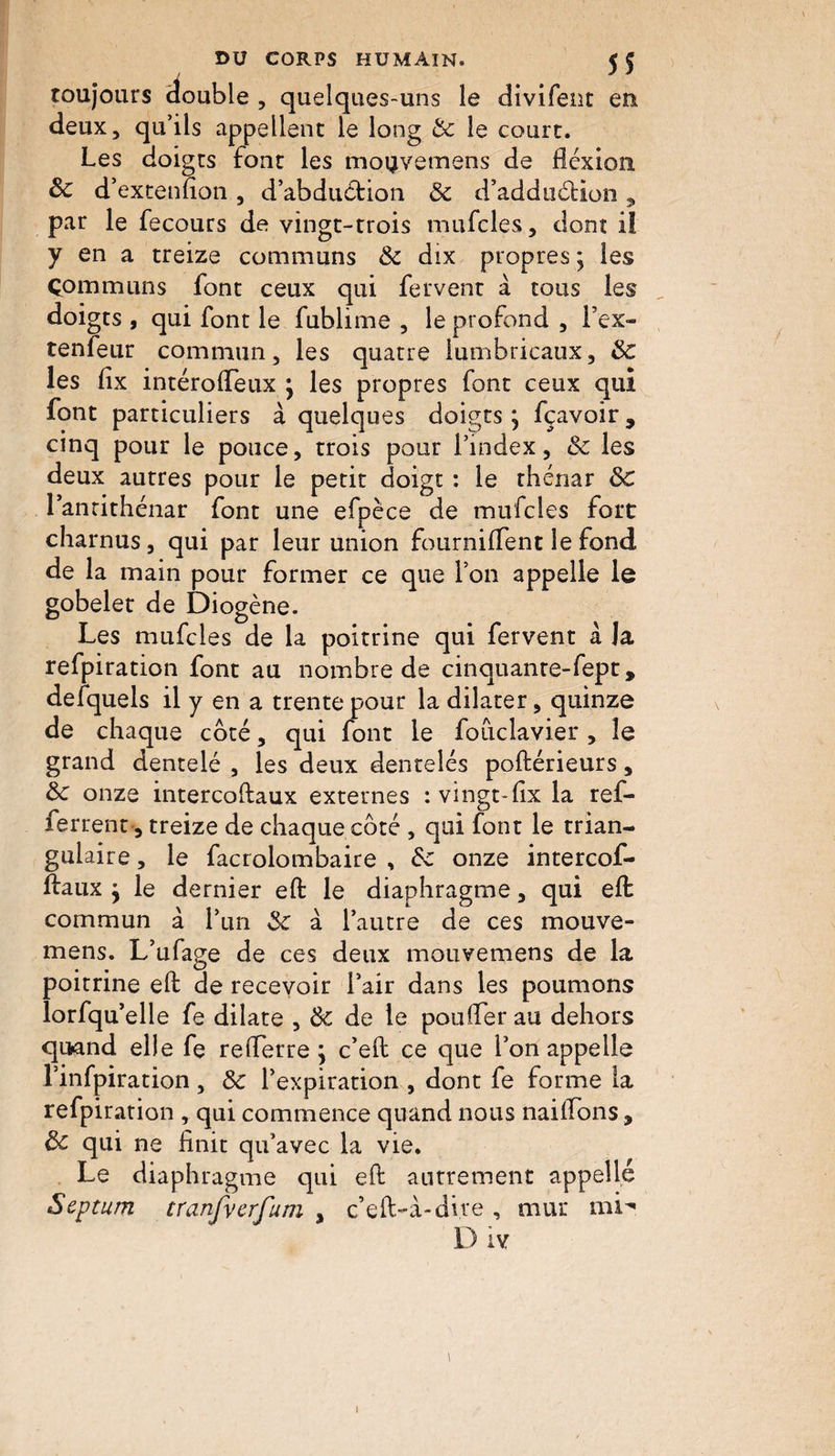 toujours double , quelques-uns le divifent en deux, qu’ils appellent le long & le court. Les doigts font les mo^vemens de flexion 3c d’extenfion, d’abduction 3c d’adduétion, par le fecours de vingt-trois mufcles, dont iï y en a treize communs 3c dix propres ; les Communs font ceux qui fervent à tous les doigts , qui font le fublime , le profond , Fex- tenfeur commun, les quatre lumbricaux, 3c les fix intéroflèux } les propres font ceux qui font particuliers à quelques doigts ; fçavoir, cinq pour le pouce, trois pour l’index, 3c les deux autres pour le petit doigt : le thénar 3c l’anrithénar font une efpèce de mufcles fort charnus, qui par leur union fourniffent le fond de la main pour former ce que l’on appelle le gobelet de Diogène. Les mufcles de la poitrine qui fervent à la refpiration font au nombre de cinquante-fept, defquels il y en a trente pour la dilater, quinze de chaque coté, qui font le fouclavier , le grand dentelé , les deux dentelés poftérieurs, 3c onze intercoftaux externes : vingt-flx la ref- ferrent, treize de chaque côté , qui font le trian¬ gulaire , le facrolombaire , 3c onze intercof- ftaux ÿ le dernier eft le diaphragme, qui eft commun à l’un 3c à l’autre de ces mouve- mens. L’ufage de ces deux mouvemens de la poitrine eft de recevoir l’air dans les poumons lorfqu elle fe dilate , 3c de le pouffer au dehors quand elle fe reflerre j c’eft ce que l’on appelle l’infpiration, 3c l’expiration , dont fe forme la refpiration , qui commence quand nous naiflons, 3c qui ne finit qu’avec la vie. Le diaphragme qui eft autrement appelle Septum tranfverfum , c’eft-à-dive , mur mi' D iv \ i