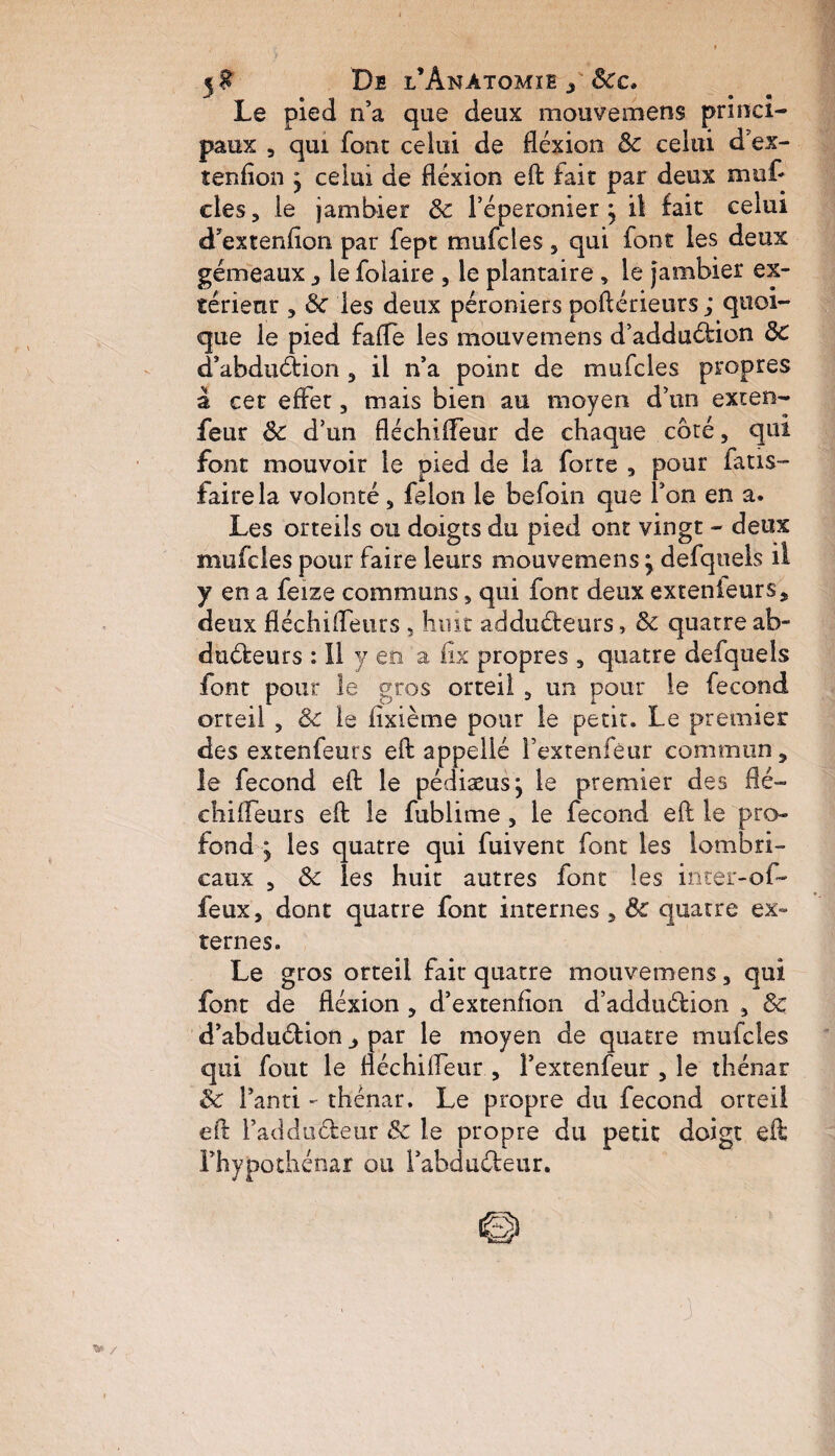 5$ Dfi l’Anatomie y Sec. Le pied n’a que deux mouvemens princi¬ paux , qui font celui de flexion 8c celui d’ex- tenfion y celui de flexion eft fait par deux mu£ clés, le jambier 8c l’éperonier j il fait celui d’extenfiori par fept mufcies 5 qui font les deux gémeaux, le foiaire , le plantaire , le jambier ex¬ térieur 5 8c les deux péroniers poftérieurs ; quoi¬ que le pied fafle les mouvemens d’addudion 8c d’abdudion , il n’a point de mufcies propres a cet effet, mais bien au moyen d’un exten- feur 8c d’un fléchifleur de chaque côté, qui font mouvoir le pied de la forte , pour fatis- fairela volonté 5 félon le befoin que l’on en a. Les orteils ou doigts du pied ont vingt - deux mufcies pour faire leurs mouvemens \ defquels il y en a feize communs „ qui font deux extenieurs, deux fléchiffeurs , huit addudeurs, 8c quatre ab- dudeurs : 11 y en a flx propres 3 quatre defquels font pour le gros orteil 9 un pour le fécond orteil , & le iixième pour le petit. Le premier des extenfeurs eft appelle Fextenfêur commun, le fécond eft le pédiæusj le premier des flé- chifleurs eft le fublime, le fécond eft le pro¬ fond y les quatre qui fuivent font les lambri- eaux 5 8c les huit autres font les inter- of- feux, dont quatre font internes 5 8c quatre ex¬ ternes. Le gros orteil fait* quatre mouvemens, qui font de flexion , d’extenfion d’addudion 3 8c d’abdudion par le moyen de quatre mufcies qui fout le fléchifleur , Fextenfeur , le thénar 8c Fanti - thénar. Le propre du fécond orteil eft Faddudeur 8c le propre du petit doigt eft Fhypothénar ou Fabdudeur. / •3