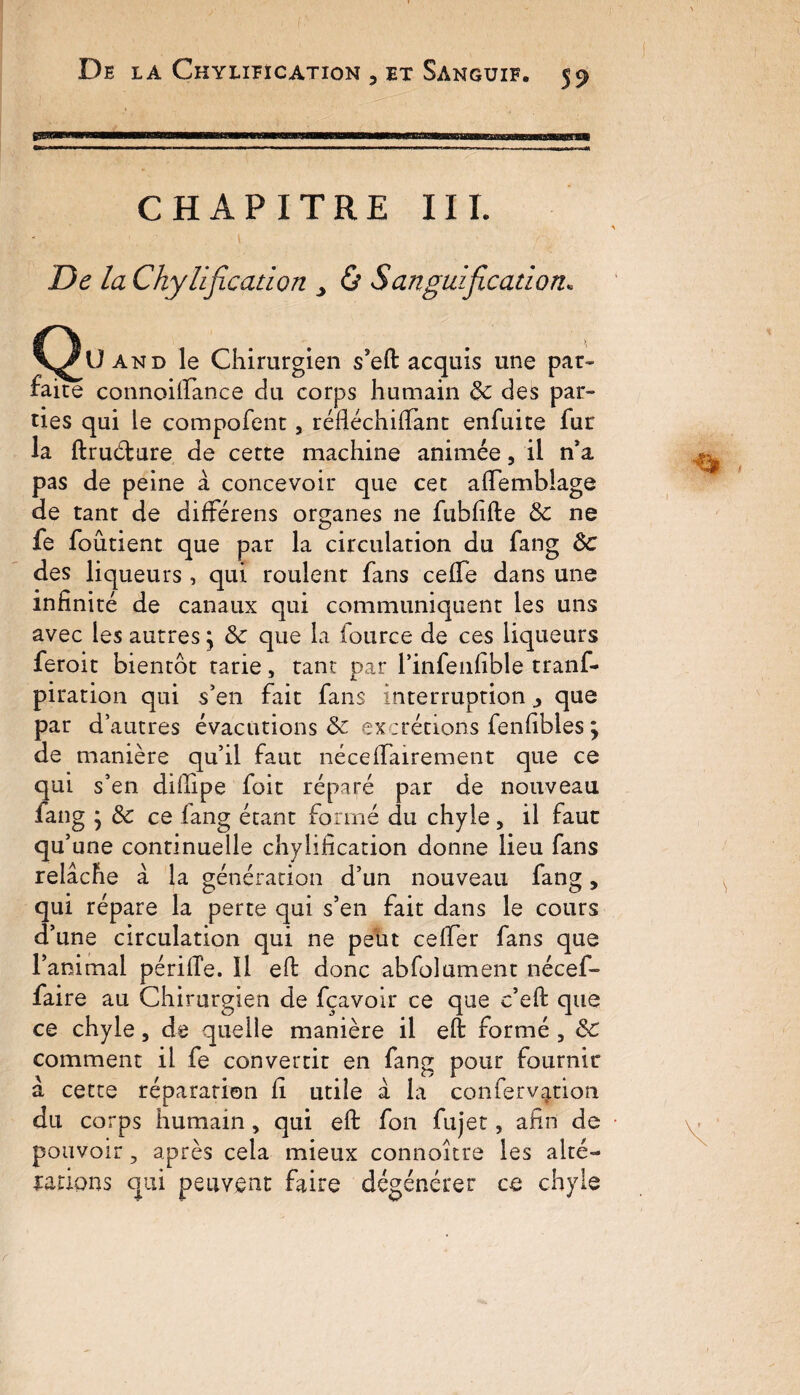 CHAPITRE III. De la Chylification , & Sanguification« C^Uand le Chirurgien s’eft acquis une par¬ faire connoilfance du corps humain de des par¬ ties qui le compofenc, réfléchifiànt enfuite fur la ftruéture de cette machine animée, il n’a pas de peine à concevoir que cet afiemblage de tant de différens organes ne fubfifte de ne fe foûtient que par la circulation du fang ôc des liqueurs , qui roulent fans ceffe dans une infinité de canaux qui communiquent les uns avec les autres} de que la fource de ces liqueurs feroit bientôt tarie, tant par l’infenfible tranf- piration qui s'en fait fans interruption ^ que par d’autres évacutions de excrétions fenfibles ; de manière qu’il faut nécelfairement que ce qui s’en difiipe foit réparé par de nouveau fang } de ce iang étant formé du chyle, il faut qu’une continuelle chylification donne lieu fans relâche a la génération d’un nouveau fang, qui répare la perte qui s’en fait dans le cours d’une circulation qui ne peut celfer fans que l’animal périiTe. Il eft donc abfolument nécef- faire au Chirurgien de fçavoir ce que c’eft que ce chyle, de quelle manière il eft formé , de comment il fe convertit en fang pour fournir â cette réparation fi utile â la conferv|tion du corps humain , qui eft fon fujet, afin de pouvoir 5 après cela mieux connoître les alté¬ rations qui peuvent faire dégénérer ce chyle r