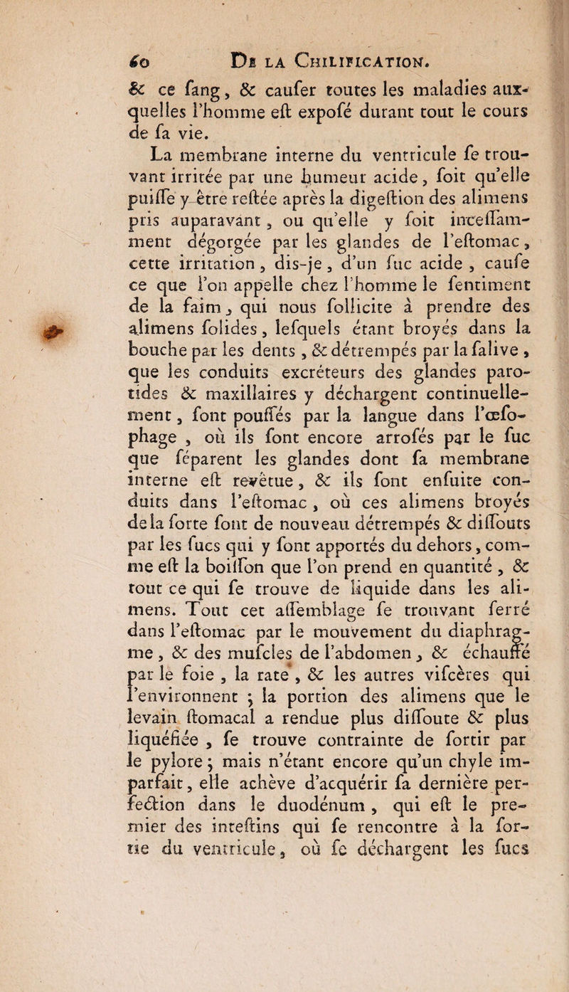 £o Di LA ChILIFLCÀTION. ëc ce fang3 8c caufer toutes les maladies aux^ quelles l’homme eft expofé durant tout le cours de fa vie. La membrane interne du ventricule fe trou¬ vant irritée par une humeur acide, foit qu’elle puilie y être reftée après la digeftion des ali mens pris auparavant 3 ou qu’elle y foit inceiTatri¬ ment dégorgée parles glandes de l’eftomac 3 cette irritation, dis-je 3 d’un lue acide , caufe ce que l’on appelle chez l’homme le fentiment de la faim qui nous foilicite à prendre des alimens folides 3 iefquels étant broyés dans la bouche par les dents 3 & détrempés par lafalive , que les conduits excréteurs des glandes paro¬ tides 8c maxillaires y déchargent continuelle¬ ment 3 font pouffes par la langue dans Toefo- phage , où ils font encore arrofés par le fuc que féparent les glandes dont fa membrane interne eft revêtue 3 8c ils font enfuite con¬ duits dans l’eftomac 3 où ces alimens broyés delà forte font de nouveau détrempés 8c diffouts par les fucs qui y font apportés du dehors, com¬ me eft la boiffon que l’on prend en quantité 3 8c tout ce qui fe trouve de liquide dans les ali¬ mens. Tout cet affemblage fe trouvant ferré dans l’eftomac par le mouvement du diaphrag¬ me , 8c des mufcles de l’abdomen y 8c échauffé par le foie 3 la rate, 8c les autres vifeères qui l’environnent \ la portion des alimens que le levain ftomacal a rendue plus diffoute 8c plus liquéfiée , fe trouve contrainte de fortir par le pylore ; mais n’étant encore qu’un chyle im¬ parfait 3 elle achève d’acquérir fa dernière per- feéfion dans le duodénum , qui eft le pre¬ mier des inteftins qui fe rencontre à la for- tie du ventricule 3 où fe déchargent les fucs