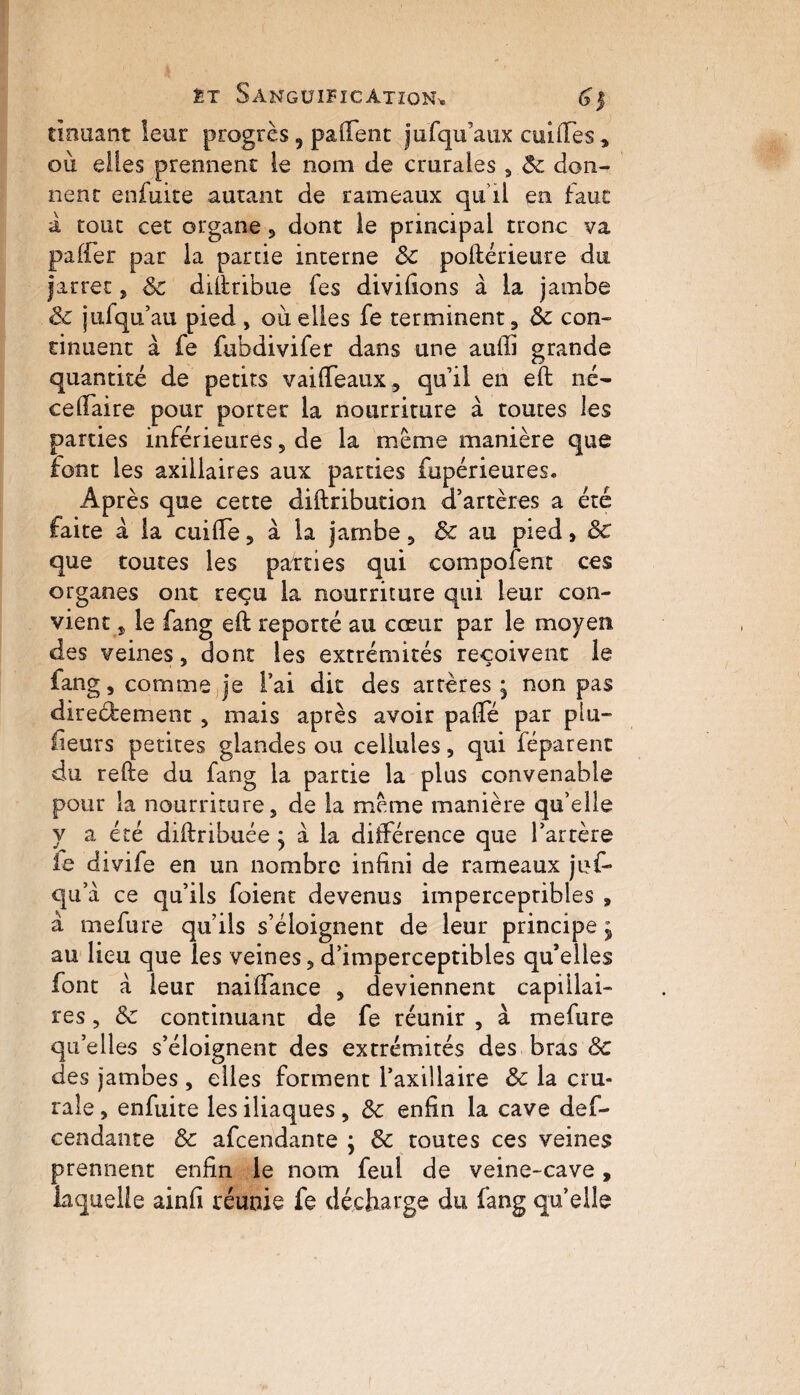 douant leur progrès, paftent jufqu’aux cuifiTes , ou elles prennent le nom de crurales , Sc don¬ nent enfuite autant de rameaux qu’il en faut a tout cet organe , dont le principal tronc va palier par la partie interne & poftérieure du |arrec, Sc diftribue fes divilions à la jambe Sc jusqu’au pied , où elles fe terminent, Sc con¬ tinuent à fe fubdivifer dans une auffi grande quantité de petits vaiffeaux, qu’il en eft né- celTaire pour porter la nourriture à toutes les parties inférieures, de la meme manière que font les axillaires aux parties fupérieures. Après que cette diftribution d’artères a été faite à la cuiflfe, à la jambe, Sc au pied, Sc que toutes les parties qui compofent ces organes ont reçu la nourriture qui leur con¬ vient, le fang eft reporté au cœur par le moyen des veines, dont les extrémités reçoivent le fang, comme je l’ai dit des artères ; non pas directement, mais après avoir paflè par plu¬ sieurs petites glandes ou cellules, qui féparenc du refte du fang la partie la plus convenable pour la nourriture, de la meme manière qu elle y a été diftribuée y à la différence que l’artère fe divife en un nombre infini de rameaux jof- qu: a ce qu’ils foient devenus imperceptibles , à mefure qu’ils s’éloignent de leur principe j au lieu que les veines, d’imperceptibles qu’elles font à leur naifiance , deviennent capillai¬ res , Sc continuant de fe réunir , à mefure quelles s’éloignent des extrémités des bras Sc des jambes , elles forment l’axillaire Sc la cru¬ rale , enfuite les iliaques , Sc enfin la cave des¬ cendante Sc afcendante ; Sc toutes ces veines prennent enfin le nom feul de veine-cave, laquelle ainfi réunie fe décharge du fang quelle