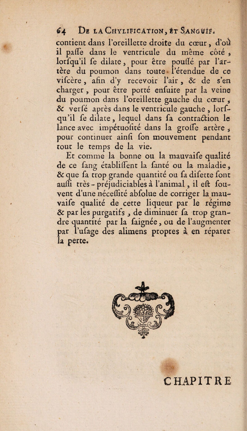 ^4 De LA CllYLIFICATION, ÊT S,ANG¥lFo contient dans l’oreillette droite du cœur, d’où il p a (Te dans le ventricule du même coté * lorfqu’il fe dilate 3 pour être poufié par Tar¬ ière du poumon dans toute l’étendue de ce vifcère, afin d’y recevoir Fair, ôc de s’en charger , pour être porté enfuite par la veine du poumon dans l’oreillette gauche du cœur * Ôc verfé après dans le ventricule gauche 5 lorf¬ qu’il fe dilate, lequel dans fa contraction le lance avec impétuofité dans la groffe artère 3 pour continuer ainfi fon mouvement pendant tout le temps de la vie. Et comme la bonne ou la mauvaife qualité de ce fang établifient la fanté ou la maladie 3 Ôc que fa trop grande quantité ou fa difette font aulfi très - préjudiciables à l’animal 3 il eft fou- vent d’une néceflité abfolue de corriger la mau¬ vaife qualité de cette liqueur par le régime Ôc par les purgatifs j de diminuer fa trop gran- dre quantité par la faignée, ou de l’augmenter par i’ufage des alimens propres à en réparer la perte. I , y CHAPITRE