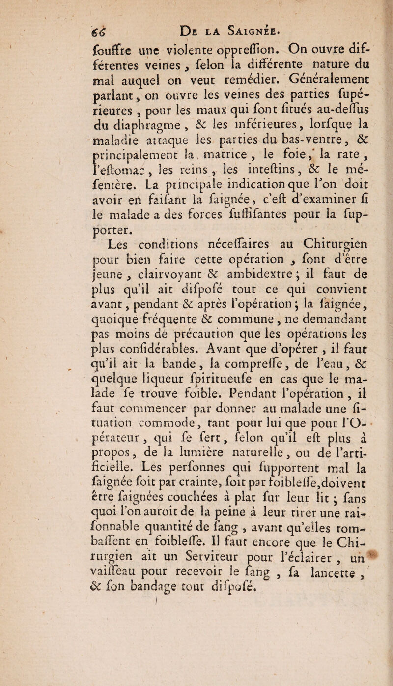 fouffre une violente oppreflion. On ouvre dif¬ férentes veines , lelon la différente nature du mai auquel on veut remédier. Généralement parlant , on ouvre les veines des parties fupé- rieures , pour les maux qui font fitués au-deffus du diaphragme, 8c les inférieures, lorfque la maladie attaque les parties du bas-ventre, 8c principalement la, matrice , le foie,' la rate , leftomac , les reins , les inteftins, & le mé- fentère. La principale indication que Lon doit avoir en faifant la faignée, c’eft d’examiner fi le malade a des forces fufîifantes pour la rap¬ porter. Les conditions néceffaires au Chirurgien pour bien faire cette opération â font d’être jeune , clairvoyant & ambidextre} il faut de plus qu’il ait difpofé tout ce qui convient avant, pendant 8c après l’opération } la faignée, quoique fréquente 8c commune , ne demandant pas moins de précaution que les opérations les plus confidérables. Avant que d’opérer , il faut qu’il ait la bande, la comprelfe, de l’eau, 8c quelque liqueur fpiritueufe en cas que le ma¬ lade fe trouve foible. Pendant l’opération , il faut commencer par donner au malade une fi- tuation commode, tant pour lui que pour l'O¬ pérateur , qui fe fert, félon qu’il eft plus à propos, de la lumière naturelle, ou de l’arti¬ ficielle. Les perfonnes qui fupportent mal la faignée foit par crainte, foit par foiblefTe,doivent être faignées couchées à plat fur leur lit ; fans quoi l’onauroitde la peine à leur tirer une rai- fonnable quantité de fang , avant qu’elles tom- baffent en foibleflé. Il faut encore que le Chi¬ rurgien ait un Serviteur pour l’éclairer , un ' vaiffeau pour recevoir le fang , fa lancette , 8c fon bandage tout difpofé.