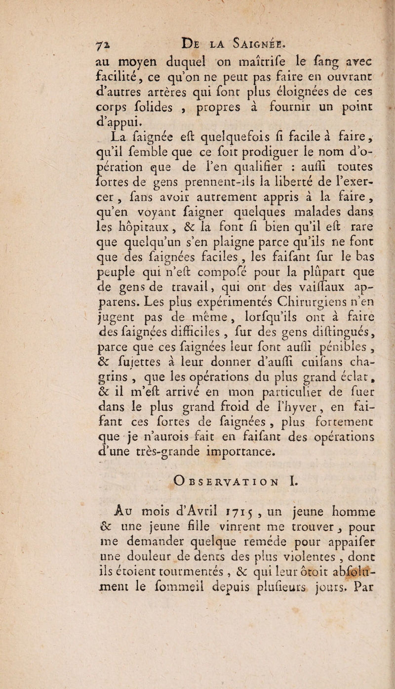 au moyen duquel on maitrife le fang arec facilité, ce qu’on ne peut pas faire en ouvrant d’autres artères qui font plus éloignées de ces corps folides , propres à fournir un point d’appui. La faignée efi: quelquefois fi facile à faire, qu’il femble que ce fort prodiguer le nom d’o¬ pération que de l’en qualifier : aufii toutes fortes de gens prennent-ils la liberté de l’exer¬ cer , fans avoir autrement appris à la faire, qu’en voyant faigner quelques malades dans les hôpitaux , 8c la font fi bien qu’il eft rare que quelqu’un s’en plaigne parce qu’ils ne font que des faignées faciles , les faifant fur le bas peuple qui n’eft compofé pour la plupart que de gens de travail, qui ont des vaifiaux ap¬ pareils. Les plus expérimentés Chirurgiens n’en jugent pas de meme, lorfqti’ils ont à faire des faignées difficiles , fur des gens diftingués, parce que ces faignées leur font aufii pénibles , 8c fujettes à leur donner d’aufii cuifans cha¬ grins , que les opérations du plus grand éclat, 8c il m’efi: arrivé en mon particulier de fuer dans le plus grand froid de l’hy ver, en fai- fan t ces fortes de faignées , plus forcement que je n’aurois fait en faifant des opérations d’une très-grande importance. Observation I. Au mois d’Avril 1715 , un jeune homme 8c une jeune fille vinrent me trouver, pour me demander quelque remède pour appaifer une douleur de dents des plus violentes , dont ils étoient tourmentés, 8c qui leur ôtoit abfoîu- ment le fommeil depuis piufieurs jours. Par