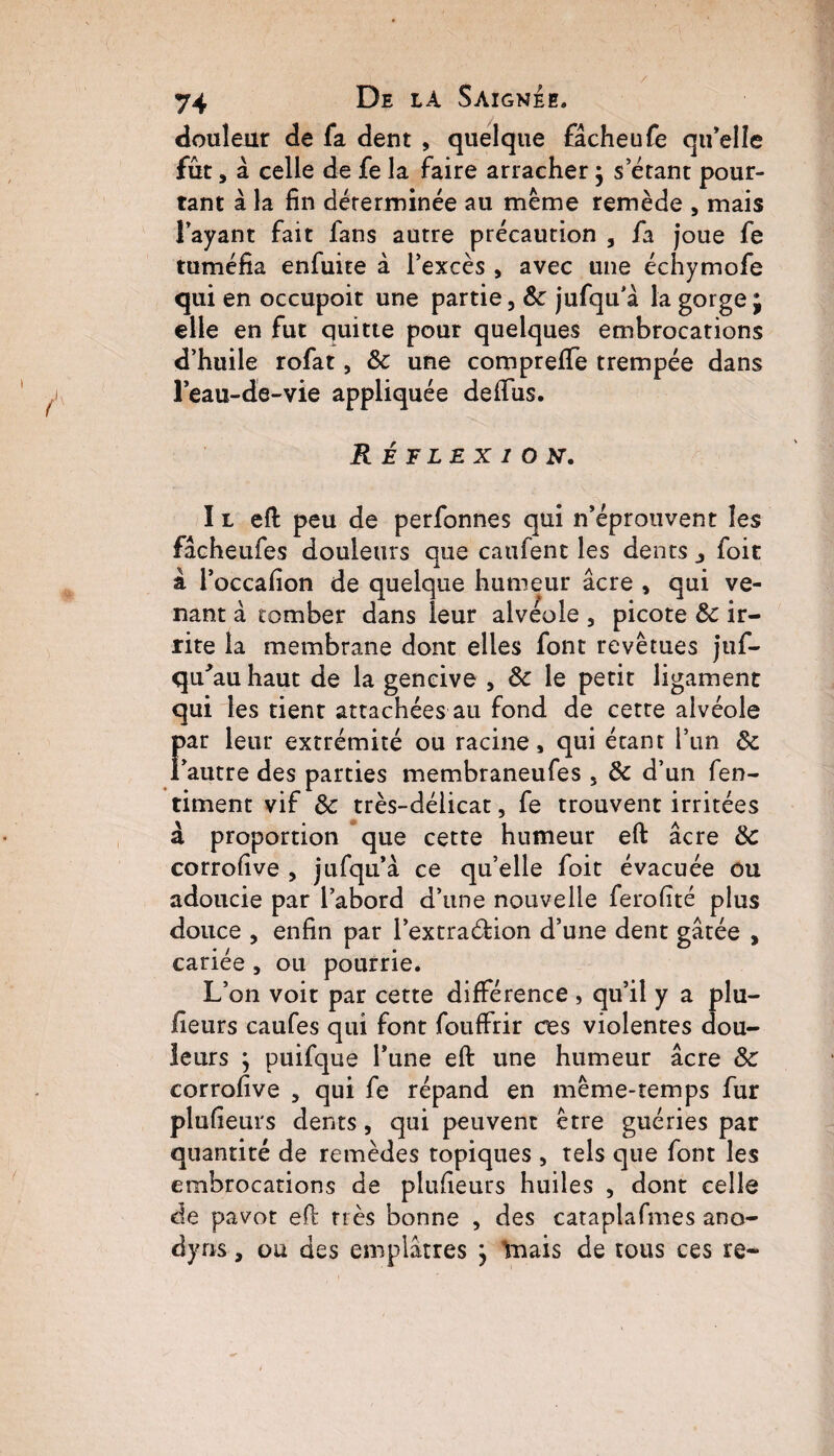 / 74 De la Saignee. douleur de fa dent , quelque fâcheufe qu’elle fût, à celle de fe la faire arracher $ s étant pour¬ tant à la fin déterminée au même remède , mais l’ayant fait fans autre précaution , fa joue fe tuméfia enfuite à l’excès , avec une échymofe qui en occupoit une partie, & jufqu’â la gorge; elle en fut quitte pour quelques embrocations d’huile rofat, & une comprefiTe trempée dans l’eau-de-vie appliquée deffus. Réflexion. I l eft peu de perfonnes qui n’éprouvent les fâcheufes douleurs que caufent les dents j foit à l’occafion de quelque humeur âcre , qui ve¬ nant à tomber dans leur alvéole 3 picote & ir¬ rite la membrane dont elles font revêtues juf- qu'auhaut de la gencive 3 ôc le petit ligament qui les tient attachées au fond de cette alvéole Far leur extrémité ou racine, qui étant l’un & autre des parties membraneufes s de d’un fen- timent vif & très-délicat, fe trouvent irritées à proportion que cette humeur eft âcre de corrofive , jufqu’à ce qu’elle foit évacuée ou adoucie par l’abord d’une nouvelle ferofité plus douce , enfin par l’extraéfion d’une dent gâtée , cariée , ou pourrie. L’on voit par cette différence , qu’il y a plu- fieurs caufes qui font fouffrir ces violentes dou¬ leurs ; puifque l’une eft une humeur âcre ôc corrofive , qui fe répand en même-temps fur plufieurs dents, qui peuvent être guéries par quantité de remèdes topiques , tels que font les embrocations de plufieurs huiles , dont celle de pavot eft très bonne , des cataplafmes ano- dyns, ou des emplâtres ; înais de tous ces re-