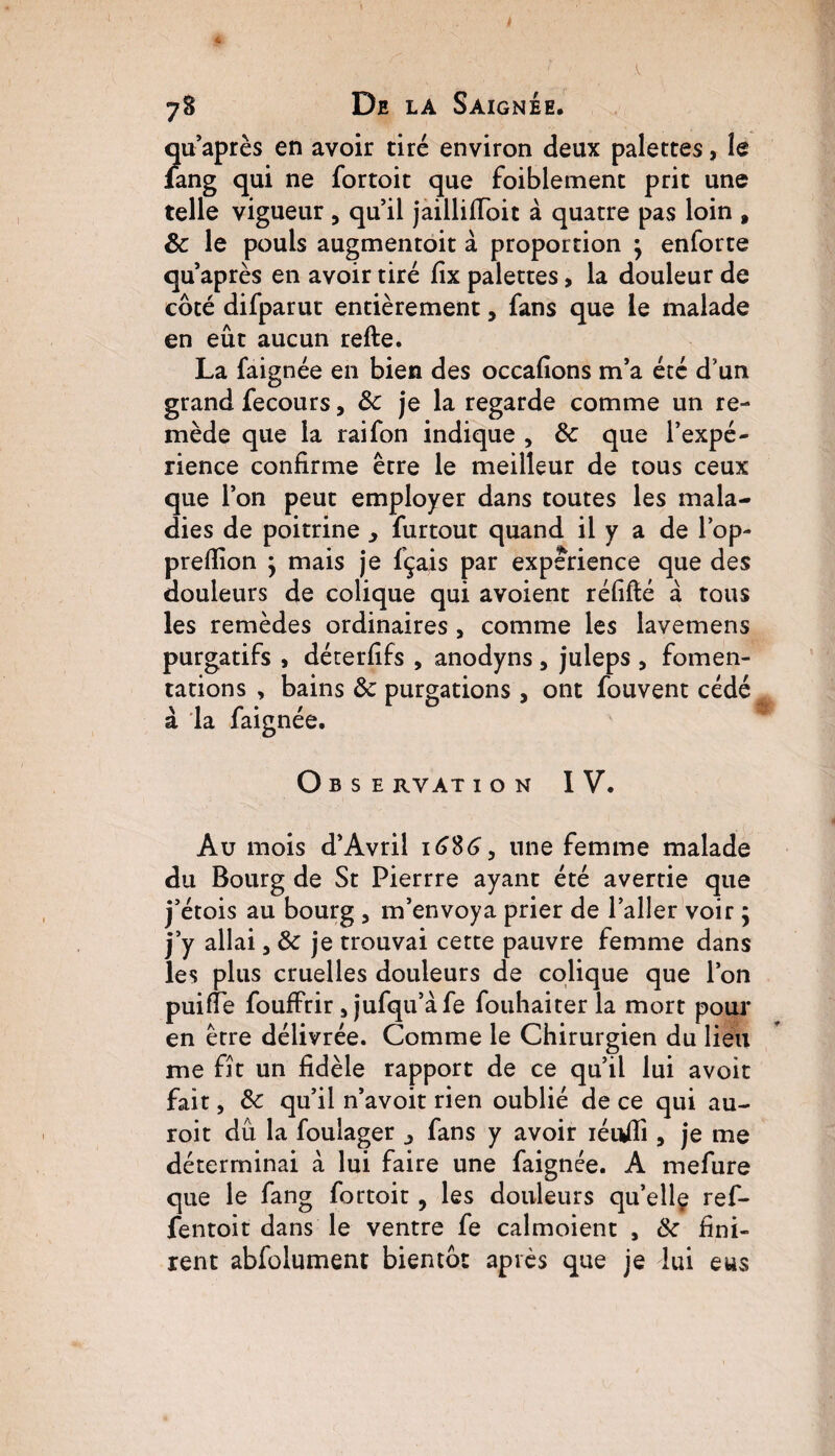 qu’après en avoir tiré environ deux palettes, le lang qui ne fortoit que foiblement prit une telle vigueur , qu’il jaillifioit à quatre pas loin , de le pouls augmentoit à proportion } enforte qu après en avoir tiré fîx palettes, la douleur de côté difparut entièrement, fans que le malade en eût aucun refte. La faignée en bien des occafions m’a été d’un grand fecours, de je la regarde comme un re¬ mède que la raifon indique , de que l’expé¬ rience confirme être le meilleur de tous ceux que l’on peut employer dans toutes les mala¬ dies de poitrine > furtout quand il y a de l’op- prefiion } mais je fçais par expérience que des douleurs de colique qui avoient réfifté à tous les remèdes ordinaires , comme les lavemens purgatifs , déterfifs , anodyns, juleps 5 fomen¬ tations , bains de purgations , ont fouvent cédé à la faignée. O BSE RVAT ION IV. Au mois d’Avril 1686, une femme malade du Bourg de St Pierrre ayant été avertie que j’étois au bourg , m’envoya prier de l’aller voir ; j’y allai 5 de je trouvai cette pauvre femme dans les plus cruelles douleurs de colique que l’on puifie fouffrir * jufqu’àfe fouhaiter la mort pour en être délivrée. Comme le Chirurgien du lieu me fît un fidèle rapport de ce qu’il lui avoit fait, de qu’il n’avoit rien oublié de ce qui au- roit dû la foulager j fans y avoir iéuflî, je me déterminai à lui faire une faignée. A mefure que le fang fortoit, les douleurs qu’ellç ref- fentoit dans le ventre fe calmoient , de fini¬ rent abfolument bientôt après que je lui eus