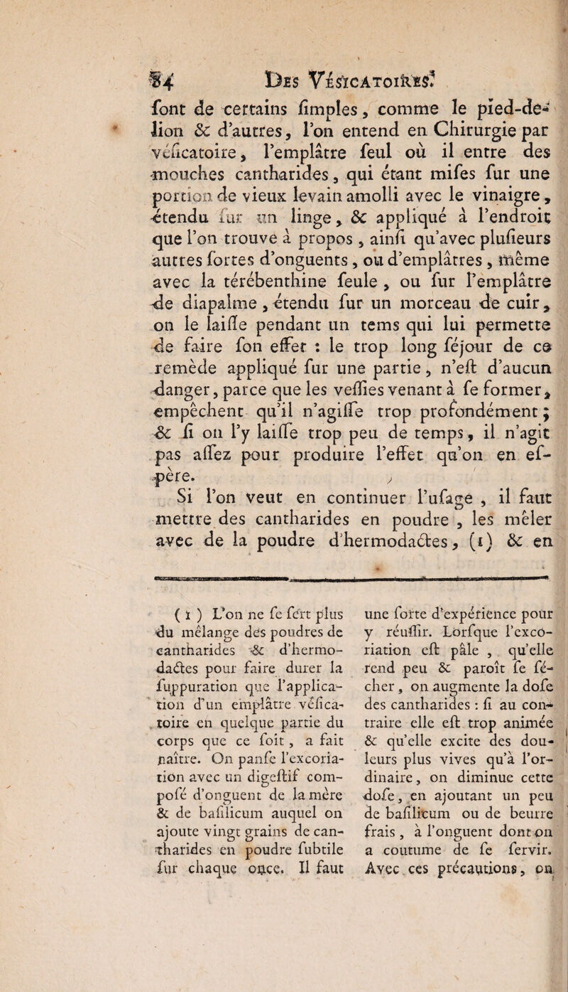 1)£S VeS’ïCATOIÎIIS* font de certains fimples, comme le pied-dé-»' lion & dautres, Ion entend en Chirurgie par véficatoire, l’emplâtre feul où il entre des mouches cantharides, qui étant mifes fur une portion de vieux levain amolli avec le vinaigre , -étendu fur un linge, 8c appliqué à l’endroit que l’on trouve â propos , ainfi qu’avec plusieurs autres fortes d’onguents , ou d’emplâtres , même avec la térébenthine feule , ou fur l’emplâtre -de diapalme , étendu fur un morceau de cuir , on le laide pendant un tems qui lui permette de faire fon effet : le trop long féjour de ce remède appliqué fur une partie , n’eft d’aucun danger, parce que les vedies venant â fe former, empêchent qu’il n’agiffe trop profondément; <k û on l’y laide trop peu de temps, il n’agit pas allez pour produire l’effet qu’on en ef- père. y Si l’on veut en continuer l’ufage , il faut mettre des cantharides en poudre , les mêler avec de la poudre d’hermodades, (i) & en ( ï ) L’on ne fe fert plus du mélange des poudres de cantharides d’hermo- da&es pour faire durer la fuppuraticn que fapplica- rion d’un emplâtre véfica- toire en quelque partie du corps que ce foît, a fait jnaître. On panfe l’excoria¬ tion avec un digcftif com- pofé d’onguent de la mère & de bafilicum auquel on ajoute vingt grains de can¬ tharides en poudre fubtile fur chaque oo.ce. Il faut une forte d'expérience pour y réuffir. Lorfque l’exco¬ riation eft pâle , quelle rend peu & paroît fe fé- cher, on augmente la dofe des cantharides : fi au con- traire elle eft trop animée 6c quelle excite des dou¬ leurs plus vives qu’à l’or¬ dinaire, on diminue cette dofe, en ajoutant un peu de bafilicum ou de beurre frais , à l’onguent dont on a coutume de fe fervir. Ayec ces précautions, on