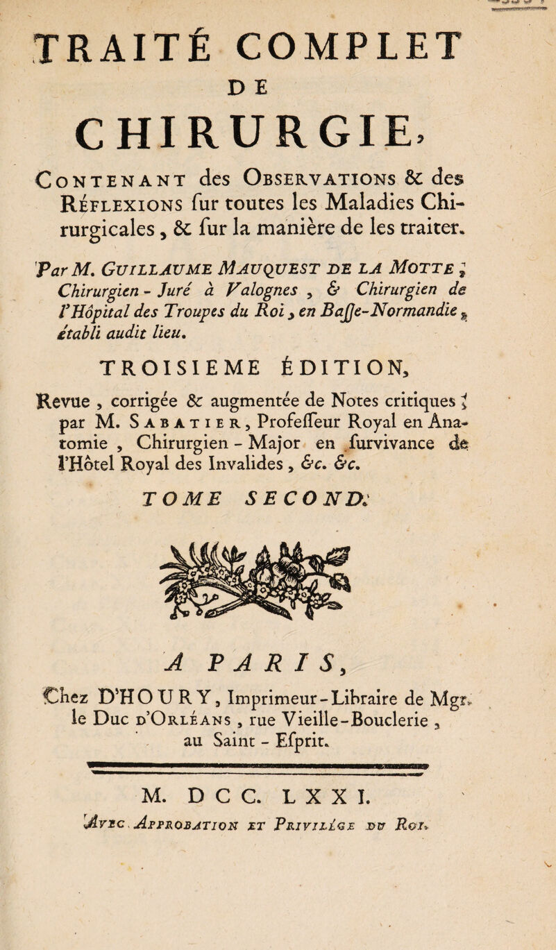 TRAITÉ COMPLET D E CHIRURGIE* Contenant des Observations & des Réflexions fur toutes les Maladies Chi¬ rurgicales , & fur la manière de les traiter. 'Par M. Guillaume Mauquest de la Motte ; Chirurgien - Juré à Valognes , & Chirurgien de VHôpital des Troupes du Roi > en Bajje-Normandie k établi audit lieu. TROISIEME ÉDITION* Revue * corrigée 8c augmentée de Notes critiques * par M. Sabatier, Profefleur Royal en Ana¬ tomie , Chirurgien - Major en furvivance ât l’Hotel Royal des Invalides , &c. &c. TOME SECOND: A PARIS, Chez D'H O U R Y, Imprimeur-Libraire de Mgr-, le Duc d’Orléans 9 rue Vieille-Bouderie , au Saint - Efprit. M. D C C. L X X L Idrxc Approbation jet Privilège j>v Roi».