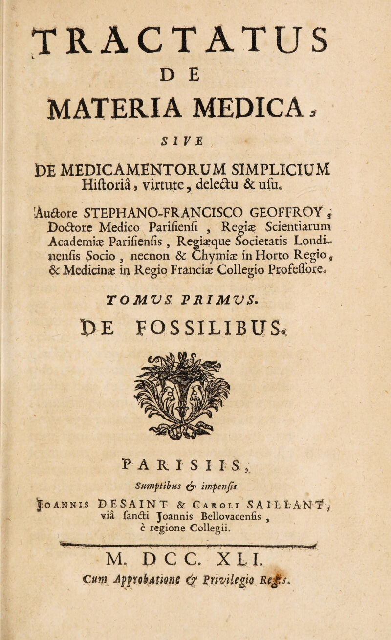 TRACTATUS D E - (• MATERIA MEDICA s SIVE, IDE MEDICAMENTORUM SIMPLICIUM Hiftoria * virtute, deleftu & uiiio Au&ore STEPHANO-FRANCISCO GEOFFROY r Dodore Medico Parifienii , Regia? Scientiarum Academiae Parifienfis, Regiaeque Societatis Londi-. neniis Socio , necnon 8c Chymiae in Horto Regio 5 &; Medicinae in Regio Francis Collegio Profeffore», TOMVS PRIMVS. PE FOSSILIBUS* FARISI I S , Sumptibus & impenjis Joannis DESAINT & Caroli SAILfcANT^ via fandi Joannis Bellovacenfis , e regione Collegii. M, D C C. X L I. cum ApprobAtme Erhilegio