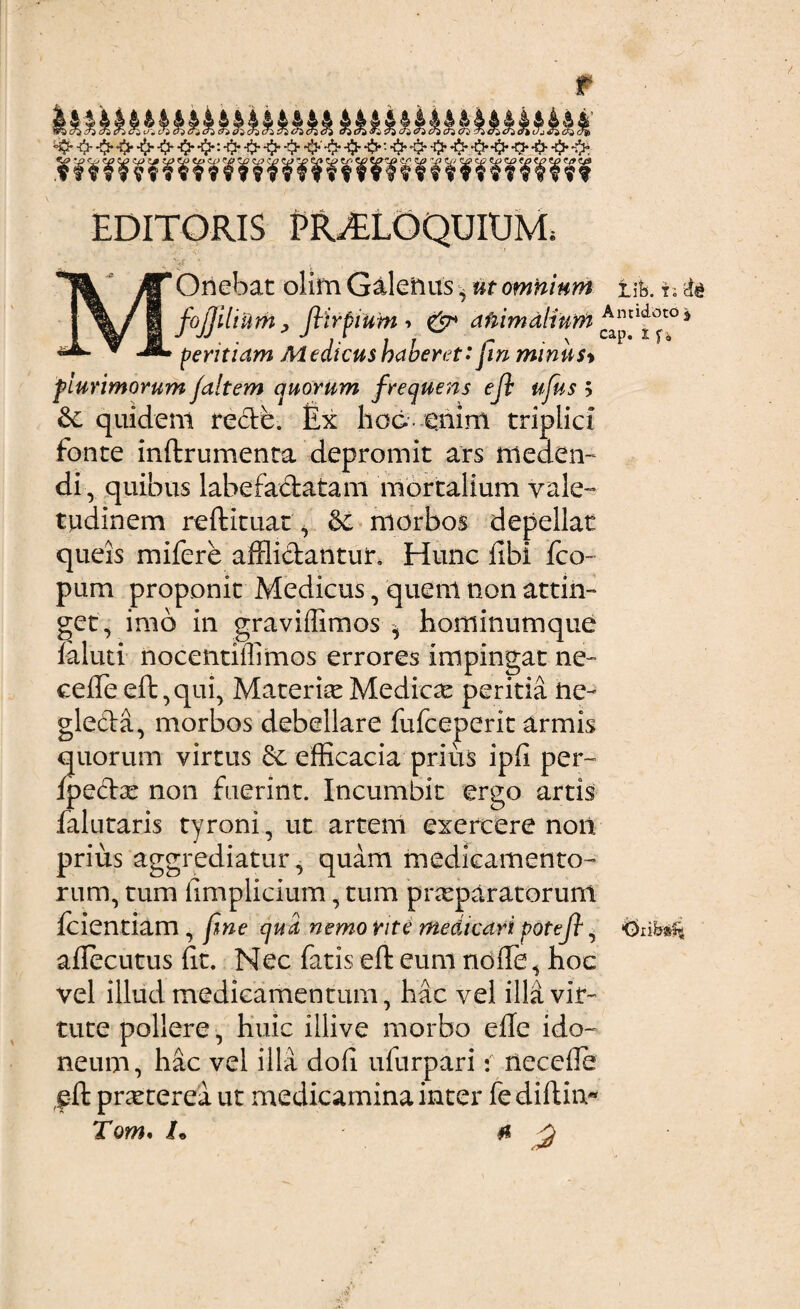 r &z?}cr}(7}t?)crzcfi<7} ikkkkk&kkkkkkkkaarxtoai '$• <h •$•<1- •$• ■& ■$*•$*: ■& ■$* -$* •$• *$•'■-fy ■$••£>•. •$• •$• •$• -$• •$• *fl* -0- -t> -& EDITORIS PROLOQUIUM, Onebat olim Galenus, #r omnium tih. t; fo[lilium, ftirpium ■> & afiimalium Aln^Jt°s J JJ . . J I . t T r . \ CaP* 1 f * peritiam Medicus baoeret: Jm minus> fiurimorum f altem quorum frequens ejl ufus > & quidem recte. Ex hod- enim triplici fonte inftrumenta depromit ars meden¬ di, quibus labefadatam mortalium vale¬ tudinem reftituat, & niorbos depellat queis mifere affli&antuix Hunc fibi fco- pum proponit Medicus, quem non attin¬ get, imo in graviffimos * hominumque faluti nocentiffimos errores impingat ne- ceffe eft, qui, Materia Medica: peritia ne¬ glecta, morbos debellare fufceperit armis quorum virtus 6c efficacia prius ipfi per- fpeftx non fuerint. Incumbit ergo artis falutaris tyroni, ut artem exercere non prius aggrediatur , quam medicamento¬ rum, tum fimplicium, tum pneparatorunt fcientiam , fme qua nemo rite medicari poteft, driW« aflecutus Et. Nec fatis eft eum ndfte , hoc vel illud medicamentum, hac vel illa vir¬ tute pollere, huic illive morbo effe ido¬ neum, hac vel illa dofi ufurpari i necefle f-ft pneterea ut medicamina inter fe diftiiv*
