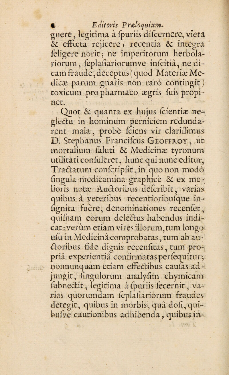 t E ciitoris Vrddoquium. guere, legitima a fpuriis difcernere, vieta &c efFoeta rejicere» recentia &c integra feligere norit} ne imperitorum herbola- r i orum, feplafiariorumve infcitia, ne di¬ cam fraude, deceptus [ quod Materia Me- dicx parum gnaris non raro contingit) toxicum pro pharmaco xgris fuis propi¬ net. Quot quanta ex hujus fcientte ne¬ glectu in hominum perniciem redunda¬ rent mala , probe fciens vir clariflimus D. Stephaniis Francifcus Geoffroy , ut mortalium faluti &: Medicinae tyronum utilitati confideret, hunc qui nunc editur, Tra&atum confcripfit, in quo non modo fingula medicamina graphice &: ex me¬ lioris notx Auctoribus defcribit, varias quibus a veteribus recentioribulque in- fignita fuere, denominationes recenfet, quifnam eorum deleftus habendus indi¬ cat : verum etiam vires illorum, tum longo ufu in Medicina comprobatas, tum ab au¬ ctoribus fide dignis recenfitas, turri pro¬ pria experientia confirmatas perfequitii r*y nonnunquam etiam efFectibus caufas ad¬ jungit, fingulorum analyfim chymicam fubnectit, legitima a fpuriis fecernit, va¬ rias quorumdam feplafiariorum fraudes detegit, quibus in morbis, qua do(i,qui- bufve cautionibus adhibenda, quibus in-