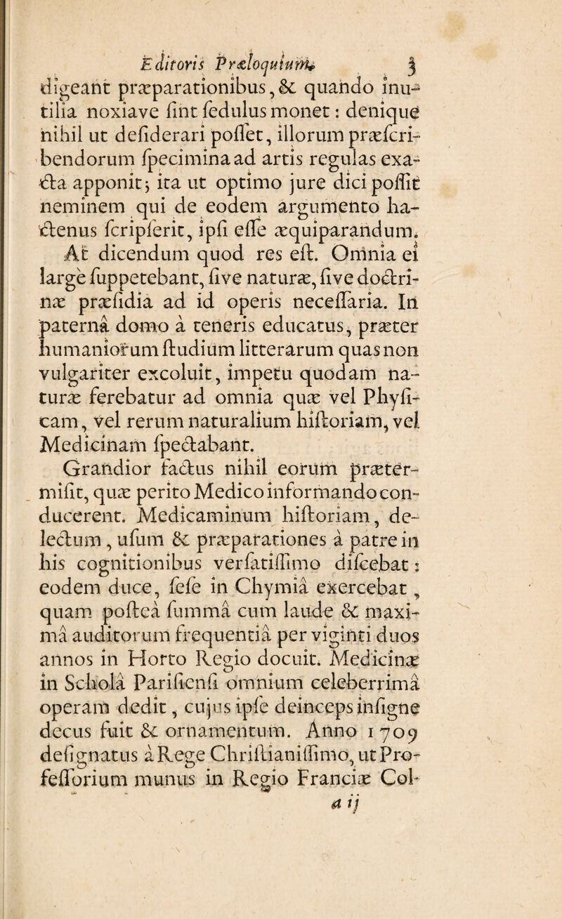 digeant praeparationibus, & quando iiiih tilia noxiave fmt fedulus monet: denique nihil ut defiderari polfet, illorum proferri bendorum Ipeciminaad artis regulas exa~ dta apponit} ita ut optimo jure dicipoflit neminem qui de eodem argumento ha- tlenus fcripferit, ipfi efte atquiparanduiTh At dicendum quod res eft. Omnia ei large fuppetebant, live naturae, live dodtri- nae prxlidia ad id operis neceflaria. In paterna domo a teneris educatus, prseter humanior umftudium litterarum quas non vulgariter excoluit, impetu quodam na¬ turae ferebatur ad omnia qucC vel Phyll¬ eam , vel rerum naturalium hiftoriam, vel Medicinam fpeclabant. Grandior fa&us nihil eorum pixeter- mifit, qua: perito Medico informando con¬ ducerent. Medicaminum hiftoriam, dc~ lectum, ufum praeparationes a patre in his cognitionibus verfatifllmo dilcebat: eodem duce, fele in Chymia exercebat, quam poftea fumma cum laude & maxi¬ ma auditorum frequentia per viginti duos annos in Horto Regio docuit. Medicina in Schola Parifienfi omnium celeberrima operam dedit, cujus ipfe deinceps infigne decus fuit ornamentum. Anno 1709 defi gnatus a Rege Chriftianiffimo, utPro- feflorium munus in Regio Francis Coh 4 ij