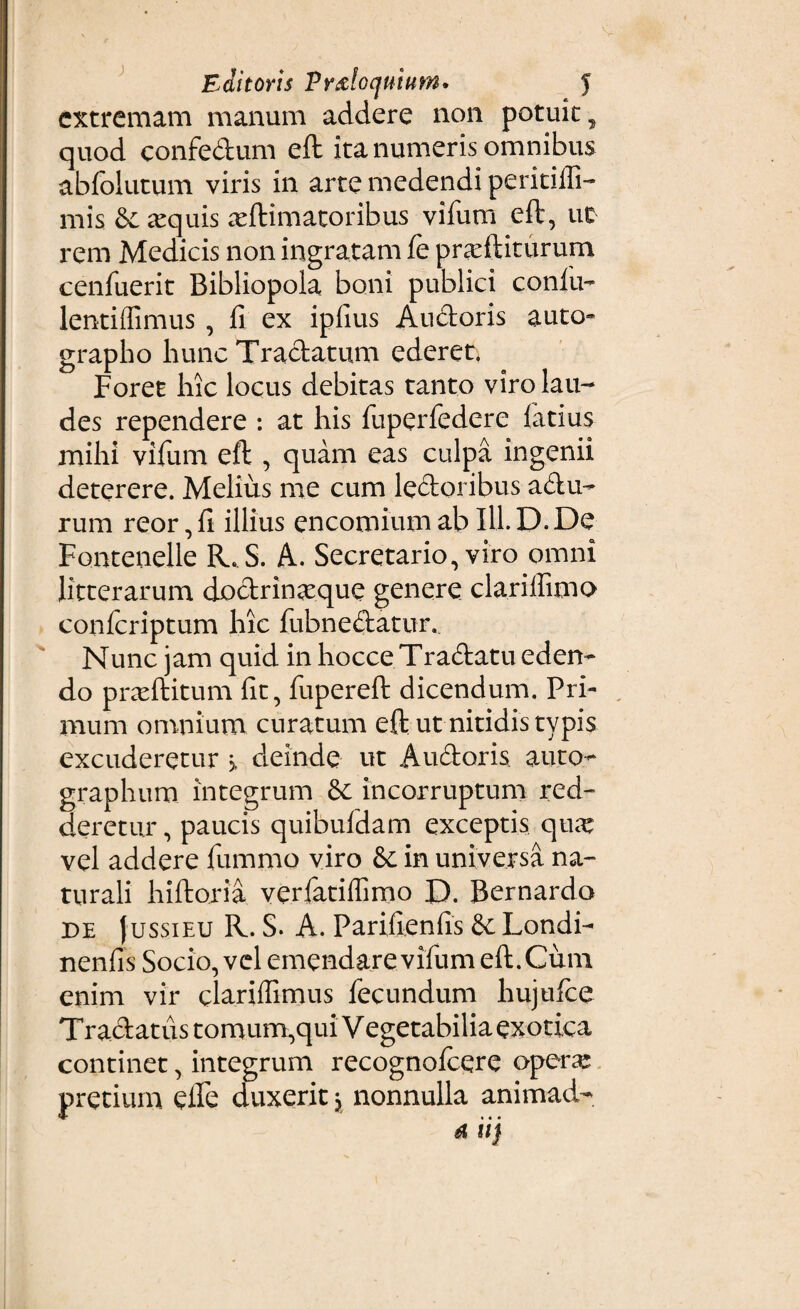 Editoris Proloquium* J extremam manum addere non potuit, quod confedum eft ita numeris omnibus abfolutum viris in arte medendi peritiffi- mis & aequis seftimatoribus vifum eft, uc rem Medicis non ingratam fe prarftiturum cenfuerit Bibliopola boni publici confiu- lentiffimus , fi ex iplius Audoris auto» grapho hunc Tractatum ederet* Foret hic locus debitas tanto viro lau¬ des rependere : at his fuperfedere latius mihi vifum eft , quam eas culpa ingenii deterere. Melius me cum ledoribus adu- rum reor, fi illius encomium ab IU. D. De Fontenelle R.S. A. Secretario, viro omni litterarum dodrinasque genere clariffimo conlcriptum hic fubnedatur. Nunc jam quid in hocce Tradatu eden¬ do prxftitum fit, fupereft dicendum. Pri¬ mum omnium curatum eft ut nitidis typis excuderetur 3, deinde ut Audoris auto¬ graphum integrum & incorruptum red¬ deretur, paucis quibufdam exceptis qu^e vel addere fummo viro & in universa na¬ turali hiftoria verfatiffimo D. Bernardo de Jussieu R. S. A. Parifienfis & Londi- nenfis Socio, vel emendare vifum eft.Cum enim vir clariflimus fecundum hujufce Tradat us tomum,qui Vegetabilia exotica continet, integrum recognolcere opera; pretium elfe duxerit j nonnulla animad-