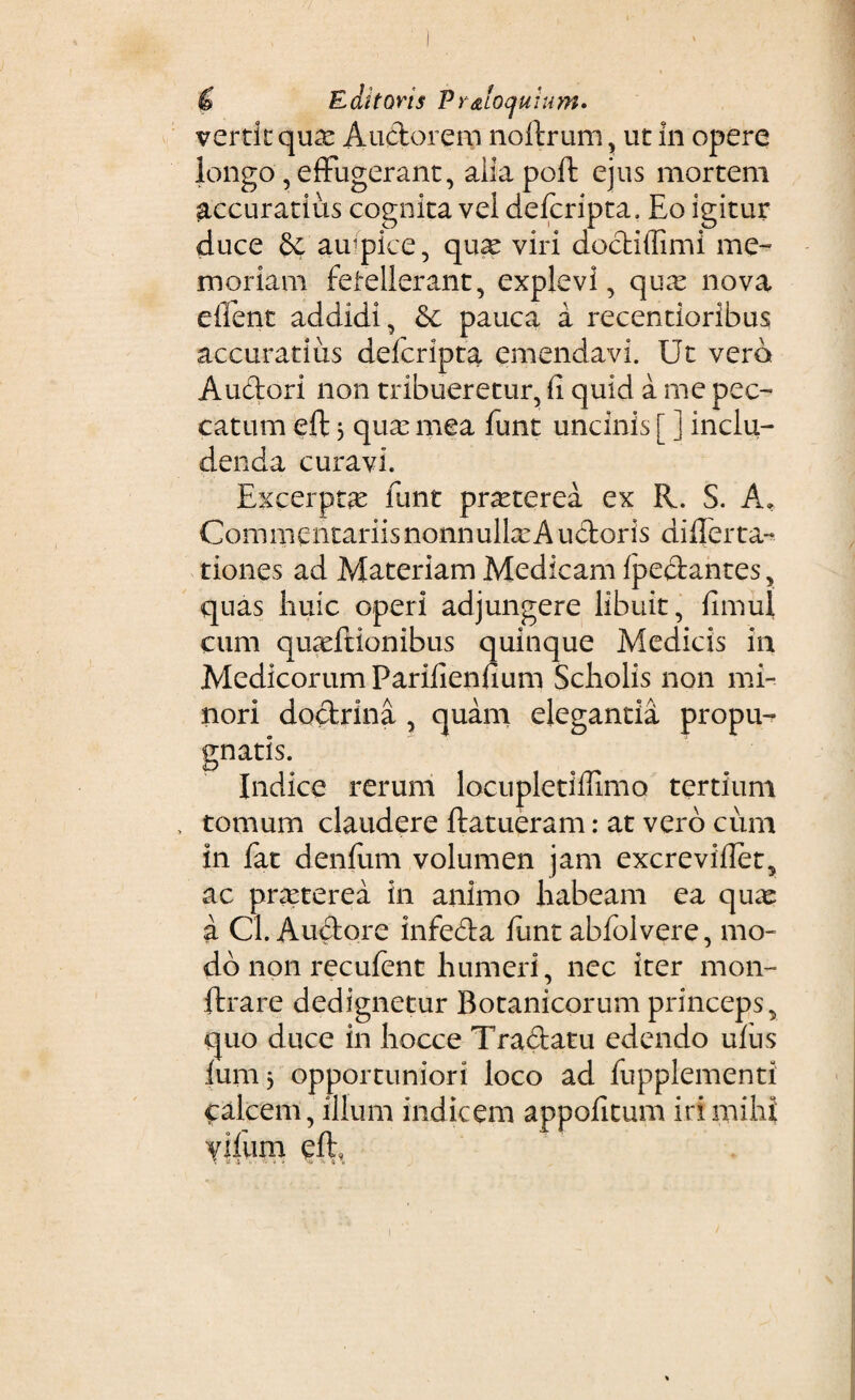 Editoris Vr&loqmum» vertit quas Audorem noftrum, ut in opere longo, effugerant, aiiapoft ejus mortem accuratius cognita vei defcripta. Eo igitur duce & airpice, quas viri dodiffimi me~ moriam fetellerant, explevi, qua: nova eilent addidi, &c pauca a recentioribus accuratius deicripta emendavi. Ut vero Audori non tribueretur, fi quid a me pec¬ catum eft 3 quas mea funt uncinis [ ] inclu¬ denda curavi. Excerptas funt prasterea ex R. S. A» Commentariis nonnullas A udoris differta- tiones ad Materiam Medicam fpedantes, quas liuic operi adjungere libuit, dmul cum quasftionibus quinque Medicis in Medicorum Parifiendum Scholis non mi¬ nori dodrina , quam elegantia propu¬ gnatis. Indice rerum locupletiffimo tertium , tomum claudere (latueram: at vero cum in fat denfum volumen jam excrevidet, ac prasterea in animo habeam ea quas: a Cl. Audore infeda (imt abfolvere, mo¬ do non recufent humeri, nec iter mon- ftrare dedignetur Botanicorum princeps, quo duce in hocce Tradatu edendo udis lum, opportuniori loco ad fupplementi Calcem, illum indicem appodtum iri mihi Y|fum eft,