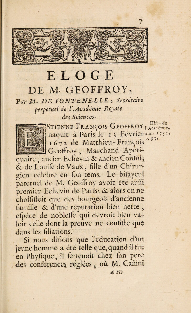 DE M- GEOFFROY, Far M• VE FONTENELLE > Secreiaire perpetuel de 1'^Academie Royale des Sciences. StIENNE-FrANCOIS GEOFFROY pi^ad^mie, naquit a Paris le 13 Fevrieranti-I7?l« 1672 de Matthieu-Fran^ois __ GeofFroy , Marchand Apoti- quaire, ancien Echevin &c ancien Conful, & de Louife de Vaux, fille d’un Chirur- gien celebre en fon tems. Le bifayeul paternel de M. GeofFroy avoit ete aufli premier Echevin de Paris 5 & alors onne choifiiEoit que des bourgeois d’ancienne famille a une reputation bien nette , efpece de noblefle qui devroit bien va- loir celle dont la preuve ne confifte que dans les filiations. Si nous difions que Teducation d\m jeunehomme a ete telle que, quand il fut en Phyfrcjue, il fe tenoit chez fon pere des conferences reglees 3 ou M. Caffini a iv