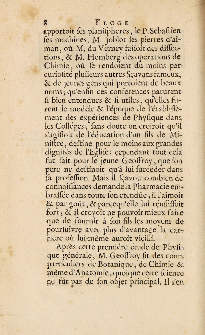 ppportoit fes planifpheres, le P.Sebaftien fes machines, M. Joblot les pierres d’ai- nian, ou M, du Verney faifoit des dilfec- tions, & M. Homberg des operations de Chimie, ou le rendoienc du moins par curiofite piulieurs autres $cavans fameux. Se de jeunes gens qui portoienc de beaux nonis j quennn ces conferences pararent ii bien entendues & li utiles, quelles fu¬ rent le modele &. Pepoque de PetabliUe- ment des experientes de Phyfique dans les Colleges, fans doute on croiroic qu ii sfagiflpit de Peducation d5un fils de Mi- niftre, deftine pour le moins aux grandes dignites de PEglife: cependant tout cela fut fait pour le jeune Geoffroy, que fon pere ne deftinoit qua lui fucceder dans la profefiion. Mais il Icjavoit combien de connoi liantes demandela Pharmacie em- braflee dans toute fon etendue * il Paimoit &c par goiit,&parcequelle lui reuffifloit fort j il croyoit ne pouvoir mieux faire que de fournir a fon fils les moyens de pourfuivre avec plus d’avantage la car-? riere ou lui-meme auroit vieilli. a Apres cette premiere etude de Phylle que generale, M. Geoffroy fit des cours particuliers de Botanique, de Chimie nieme d’Anatomie, quoique cette Icience pe fut pas de fon objet principal, Ii seu