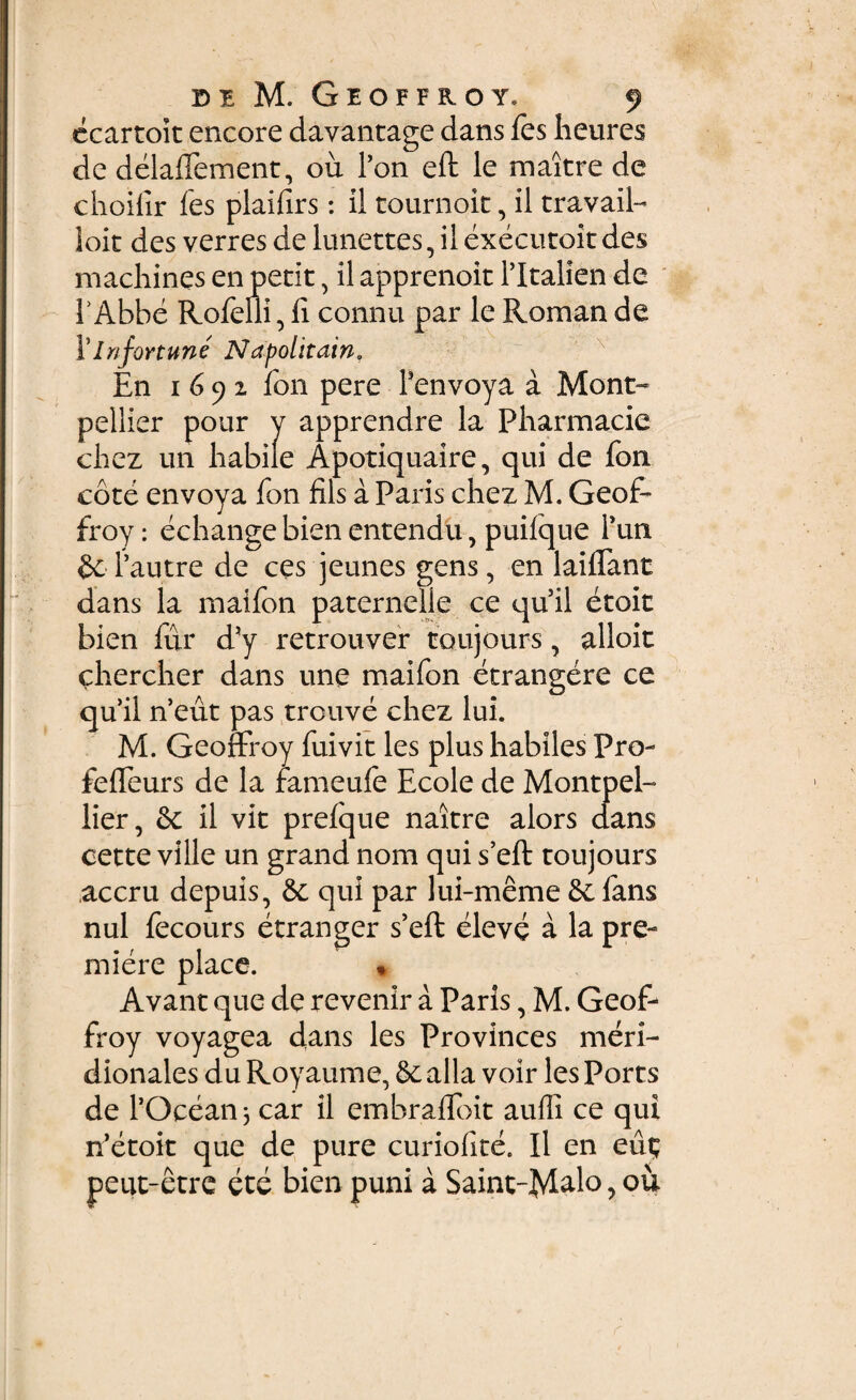 ecartoit encore davantage dans fes heures de delaffement, ou Pon eft le maitre de choifir fes plaifirs: il tournoit, il travail- ioit des verres de lunettes, il executoit des machines en petit, il apprenoit Pltalien de PAbbe Rofeili, fi connu par le Romande I’Infortune Napolitain* En 1692 fon pere Penvoya a Mont- pellier pour y apprendre la Pbarmacie chez un habile Apotiquaire, qui de fon cote envoya fon fils a Paris chez M. Geof- froy: echange bien entendu, puifque Pun Pautre de ces jeunes gens, en laiflant dans la maifon paternelie ce qu il etoit bien fur d?y retrouver toujours, alloit chercher dans une maifon etrangere ce quii n’eut pas trcuve chez lui. M. Geoffroy fuivit les plus habiles Pro- fefleurs de la fameufe Ecole de Montpel- lier, & il vit prefque naitre alors dans cette ville un grand nom qui s’eft toujours accru depuis, qui par lui-meme fans nui fecours etranger s’eft eleve a la pre- miere place. * Avant que de revenir a Paris, M. Geof¬ froy voyagea dans les Provinces meri¬ dionales du Royaume, & alia voir les Ports de POceanj car il embrafibit auffi ce qui n’etoit que de pure curiofite. Il en eut; peut-etre ete bien puni a Saint-Mal° >