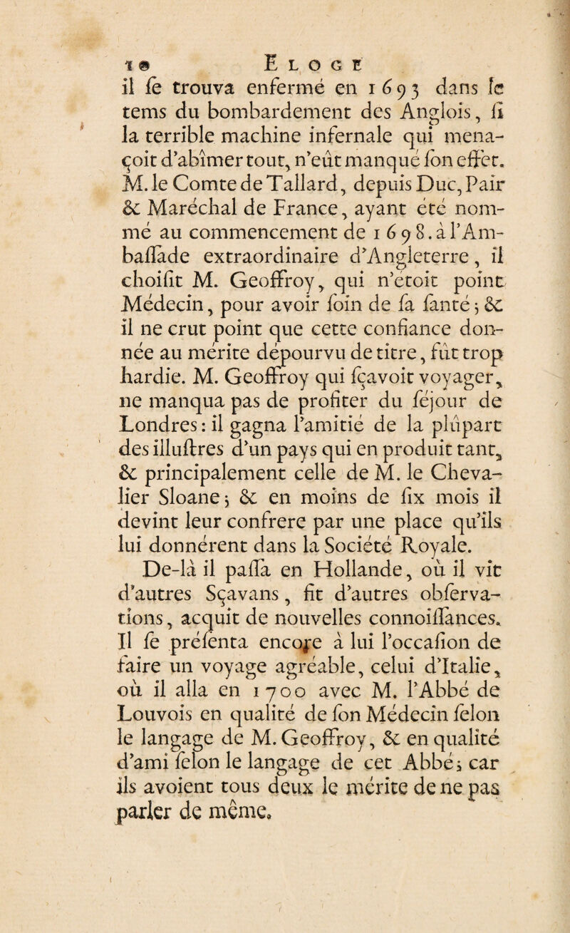 11 le trouva enferme en 1693 dans le tems du bombardement des Anglois, II la terrible machine infernale qui mena- cjoit d’abimer tout, n^ut manque Ion effer. M.le Comte de Tallard, depuis Duc,Pair & Marechal de France , ayant ete nom- me au commencement de 1 6 9 8. a 1’Am- badade extraordinaire d*Angleterre, il choifit M. Geoffroy, qui iVetoit point Medecin, pour avoir foin de fa fante 3 &: il ne crut point que certe confiance don- nee au merite depourvu de titre, fut trop liardie. M. Geoffroy qui Icavoit voyager, ne manqua pas de profiter du fejour de Londres: il gagna Pamitie de la plupart desilluftres aun pays qui en produit tant2 & principalement celle de M. le Cheva- lier Sloane* & en moins de fix mois il devint leur confrere par une place quils lui donnerent dans la Societe Royale. De-la il pada en Hollande , ou il vit d*autres S^avans, fit d*autres obferva- tions, acquit de nouvelles connoiilances. Il fe prefenta encoje a lui Poccafion de faire un voyage agreable, celui dltalie, ou il alia en 1700 avec M. PAbbe de Louvois en qualite de fon Medecin felon le langage de M. Geoffroy, &: en qualite d’ami lelon le langage de cet Abbescar iis avoient tous deux le merite de ne pas parier de meme»