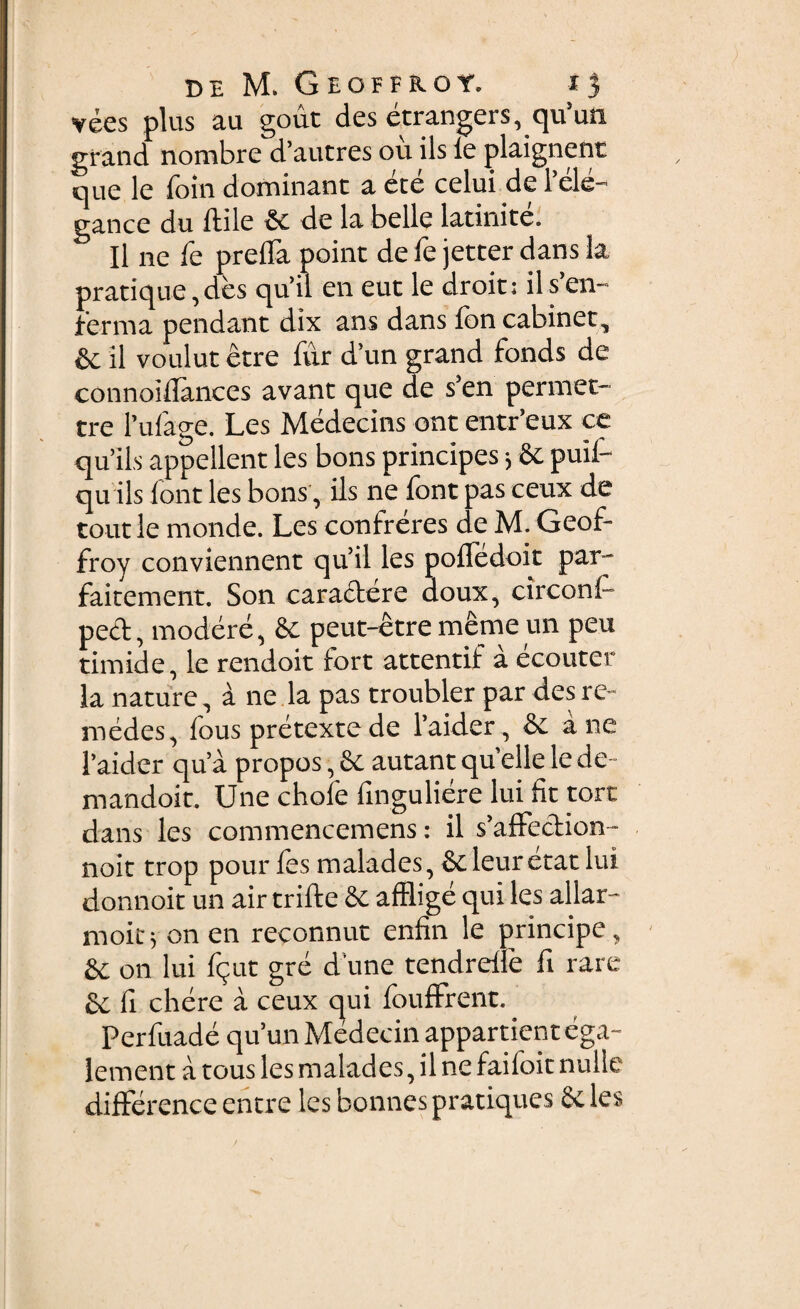 vees plus au gout des etrangers, qu’un grand nombre d’autres ou iis le plaignent que le foin dominant a ete celui de l’ele- gance du ftile & de la belle latinite. Il ne fe preiTa point de Te jetter dans la pratique, des qu’il en eut le droit; il s’en- fierma pendant dix ans dans fon cabinet, & il voulut etre fur d’un grand fonds de connoiilances avant que de s’en permet- tre 1’ulage. Les Medecins ont entr eux ce qu’ils appellent les bons principes 5 & puil- qu iis lont les bons, iis ne lont pas ceux de tout le monde. Les confreres de M. Geof- froy conviennent qu’il les pofTcdoit par- faitement. Son caractere doux, circoni- pect, modere, & peut-etre meme un peu timide, le rendoit Fort attentif a ecouter la nature, a ne la pas troubler par des re- medes, fous pretextede 1’aider, & ane 1’aider qua propos, & autant quelle le de ■ mandoit. Une chole llnguliere lui fit tort dans les commencemens: il s’afFection- noit trop pour les malades, & leur etat lui donnoit un air trifte & afflige qui les allar- rnoit; on en reconnut enfin le principe, & on lui fijut gre d une tendrelfe fi rare £c fi chere a ceux qui fouffrent. Perfuade qu’un Medecin appartient ega- lement a tous les malades, il ne faifoit nulle difference entre les bonnes pratiques 8e les