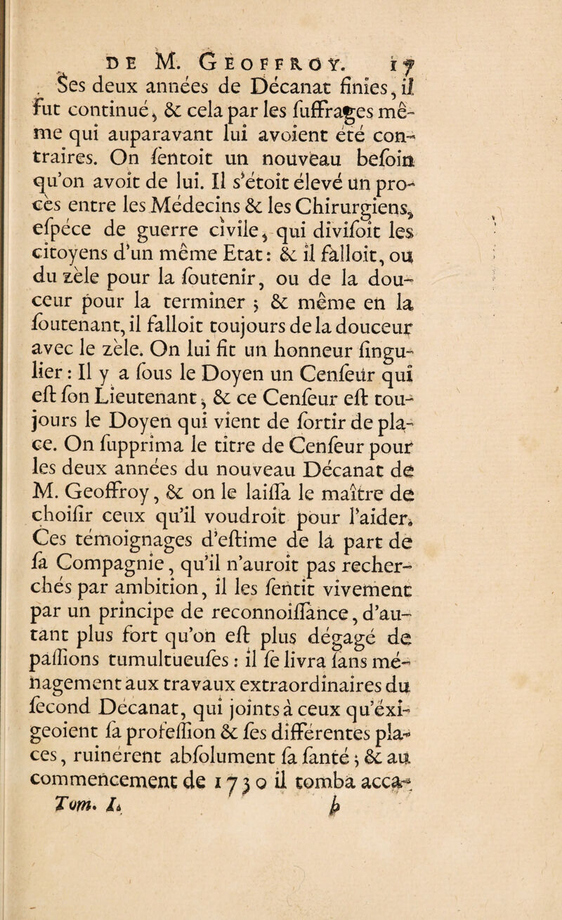 , §es deux annees de Decanat finies , il Fut continue ^ & cela par les fuffrages me- me qui auparavant lui avoient ete con¬ traires. On ientoit un nouveau befoin quon avoit de lui. Il s*etoit eleve un pro-* ces entre les Medecins & les Chirurgiens^ efpece de guerre civile^ qui divifoit les citoyens d\m meme Etat: & il falloit, ou du zele pour la foutenir, ou de la dou- ceur pour la terminer $ & meme en la Ioutenant,il falloit toujoursdeladouceur avec le zele, On lui fit un honneur fingu- lier: Il y a fous le Doyen un Cenfeiir qui eft fon Lieutenant h & ce Cenfeur eft tou- jours le Doyen qui vient de fortir de pk- ce. On fupprima le titre de Cenfeur pour les deux annees du nouveau Decanat de M. GeofFroy, on le laiffa le maitre de choifir ceux qu’il voudroit pour Faider* Ces temoignages d’eftime de la part de fa Compagnie, qu’il n’auroit pas recher- ches par ambition, il les feiitit vivetnent par un principe de reconnoiffance, d’au~ tant plus Fort qu’on eft plus degage de paifions tumultueufes: il fe livra lans me- hagement aux travaux extraordinaires du iecond Decanat, qui jointsa ceux qu’exk geoient fa profeflion & les differentes pia-1 ces, ruinerent abfolument fa fante ^ & au commencement de 17 3 0 il tomba acca* Tm* h k