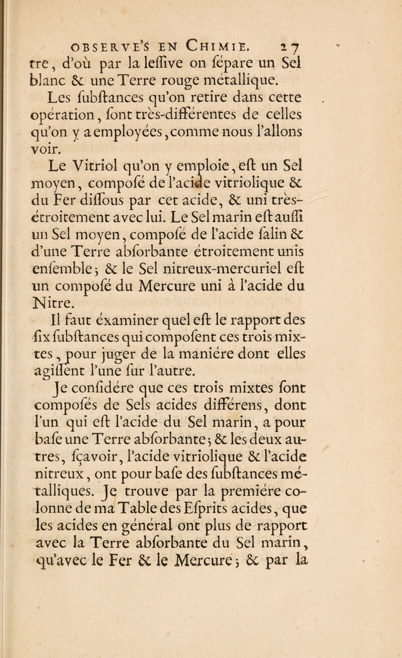 tre, d’ou par la leffive 011 fepare un Sei blanc & une Terre rouge metallique. Les fubftances quon retire dans cette operation, font tres-differentes de celles qu’on y aemployees,comme nous Fallens voir. Le Vitriol qu’011 y emploie, eft un Sei moyen, compofe de 1’acide vitriolique du Fer diflous par cet acide, & uni tres™ etroitement aveclui. Le Selmarin eftauffi un Sei moyen, compofe de 1’acide falin 6c d’une Terre abforbante etroitement unis enfemble 3 & le Sei nitreux-mercuriel eft un compofe du Mercure uni a 1’acide du Nitre. 11 faut examiner quel eft le rapport des fix fubftances qui compofent ces trois mix- tes ,pour juger de la maniere dont elles agiflent Fune fur fautre. Je confidere que ces trois mixtes fbnt compofes de Seis acides differens, dont lun qui eft 1’acide du Sei marin, apour bafe une Terre abforbante 3 & les deux au- tres, fija-voir, 1’acide vitriolique &l’acide nitreux, ont pour bafe des fubftances me- talliques. Je trouve par la premiere co- lonne de ma Table des Efprits acides, que les acides en general ont plus de rapport avec la Terre abforbante du Sei marin > quavec le Fer le Mercure 3 & par la