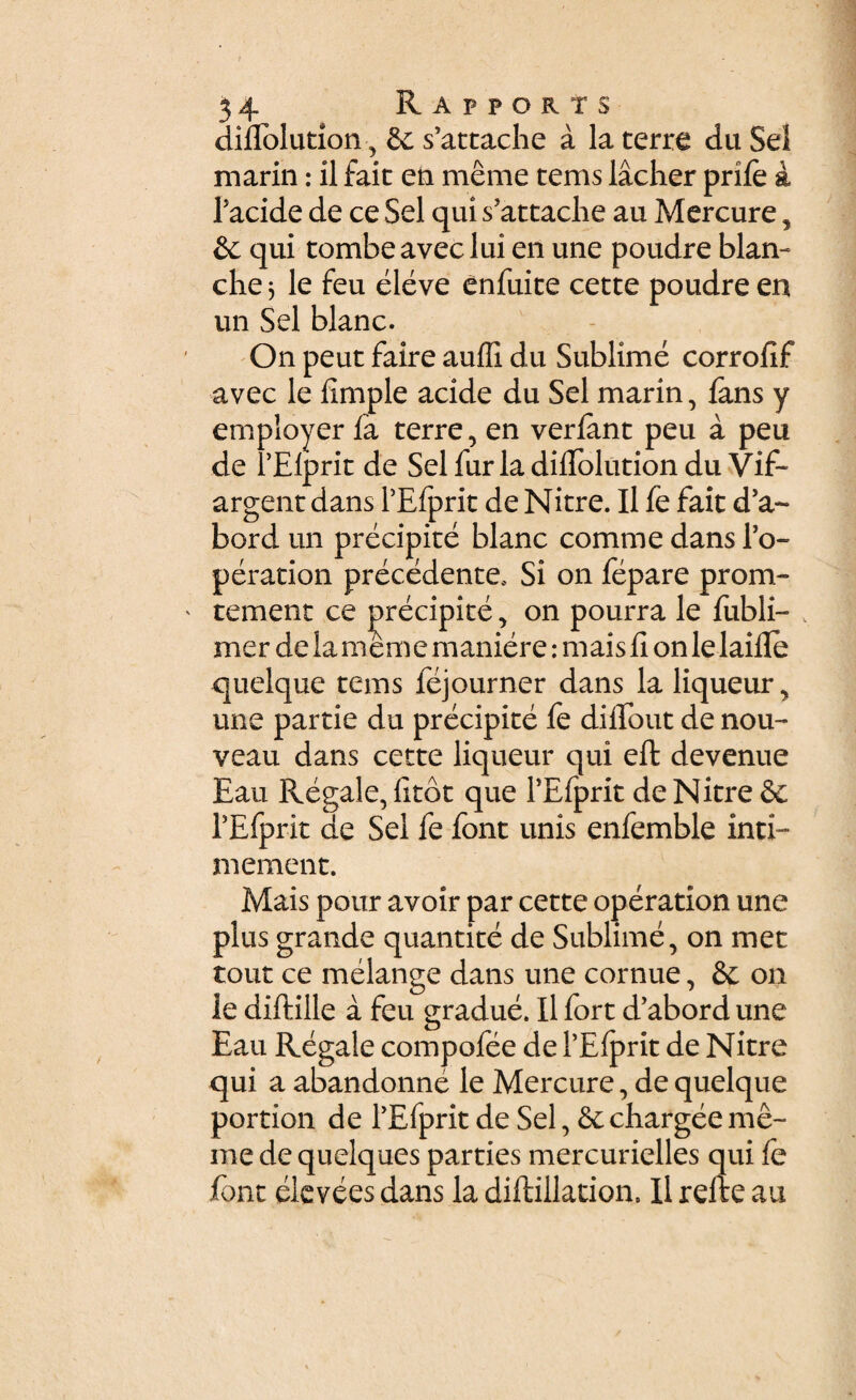 difiolution, Sc s’attache a la terre du Sei marin: il fait eia meme tems lacher prife a Tacide de ce Sei qui sJattaclie au Mercure, & qui tombe avec lui en une poudre blan- che 5 le feu eleve enfuite cette poudre en un Sei blanc. On peut faire auffi du Sublime corrofif avec le fimple acide du Sei marin, fans y employer fa terre, en verfant peu a peu de 1’Elprit de Sei furia difiolution du Vif- argent dans PEfprit de Nitre. Il fe fait d’a~ bord un precipite blanc comme dans l’o- peration precedente* Si on fepare prom- tement ce precipite, on pourra le fubli- v mer de la mem e maniere: mais fi on le laifle quelque tems fejourner dans la liqueur, une partie du precipite fe di fio ut de nou- veau dans cette liqueur qui efl: devenue Eau Regale, fitot que TEfprit de Nitre & TEfprit de Sei fe font unis enfemble inti- m ement. Mais pour avoir par cette operation une plus grande quantite de Sublime, on met tout ce melange dans une cornue, &: on le diftille a feu gradue. Il fort d’abord une Eau Regale compofee de 1’Efprit de Nitre qui a abandonne le Mercure, de quelque portion de TEfprit de Sei, & chargee me¬ me de quelques parties mercurielles qui fe font eievees dans la diflillation. Il refte au