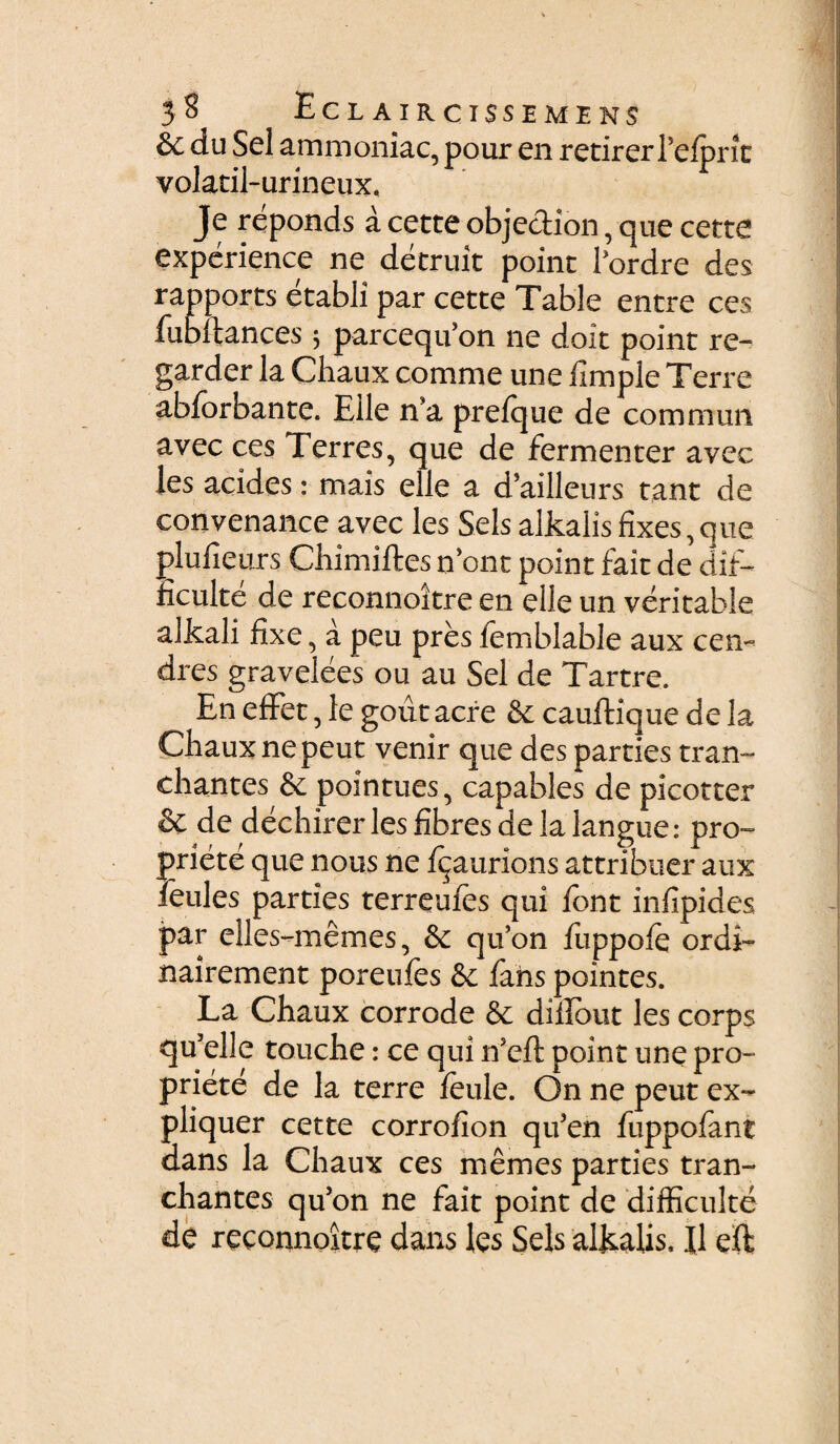 &c du Sei ammoniac, pour en retirerTelpric volatil-urineux, Je reponds a cette objection, que cette expcrience ne detruit poinr Pordre des rapports etabli par cette Table entre ces fubftances $ parceqifon ne doit point re- garder la Chaux comme une fimple Terre abforbante. Eile n*a prefque de commun avec ces Terres, que de fermenter avec les acides: mais elle a d?ailleurs tant de convenance avec les Sels alkalisfixes,que olufieurs Chimiftes n’ont point fait de dif- :iculte de reconnoitre en elle un veri table alkali fixe, a peu pres femblable aux cen~ dres gravelees ou au Sei de Tartre. En effet, le goutacre &: cauftique de la Chaux ne peut venir que des parties tran- chantes & pointues, capables de picotter & de dechirer les fibres de la langue: pro- priete que nous ne f^aurions attribuer aux feules parties terreufes qui fbnt infipides par elles-memes, & qifon fiippofe ordi- nairement poreufes & fahs pointes. La Chaux corrode & diirout les corps qu 5elle touche: ce qui ifeft point une pro- priete de la terre feule. On ne peut ex- pliquer cette corrofion quJen fuppofant dans la Chaux ces memes parties tran- chantes qu’on ne fait point de difficulte de reconnoitre dans les Sels alkalis, Jl effc