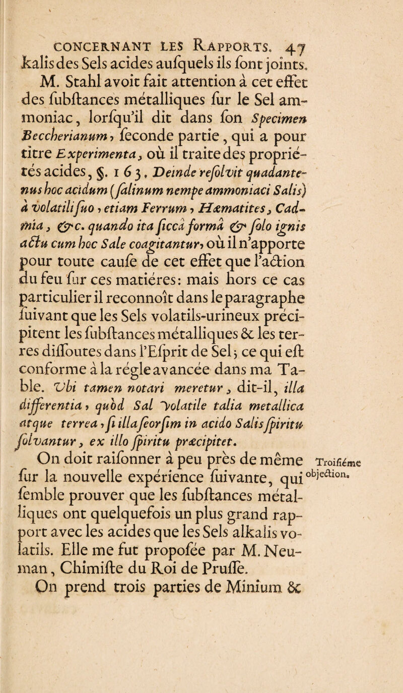 kalis des Sels acides aufquels iis font joints, M. Stahl avoic fait attention a cet effet des fubftances metalliques fur le Sei am- moniac, lorlqu’il dit dans fon Specimen Beccherianum-, feconde parde, qui a pour titre Experimenta, ou il trakedes proprie-’ tes acides, 163, Deinde rejolvit quadante nushoc acidum [falinum nempe ammoniaci Salis) a volatilifuo ? etiam ferrum ■> H&matites ^ Cad- mia, quando ita ficca forma & folo ignis a£lu cum hoc Sale coagitantur? ou il nJapporte pour toute caule de cet effet que Tadion du feu far ces maderes: mais liors ce cas particulier il reconnoit dans le paragraphe iuivant que les Sels volatils-urineux preci™ pitent les fubftances metalliques & les ter¬ res diftoutes dans 1’Elprit de Sei 5 ce qui eft conforme ala regieavancee dans ma Ta- ble. Vbi tamen notari meretur 3 dit-il5 illa digerentia» quod Sal Volatile talia metallica atque terrea 7 fi illafeorfim in acido Salisfpintu Jolvantur, ex illo jpiritu praecipitet. On doit raifonner a peu pres de meme fur la nouvelle experience fuivante, quic lemble prouver que les fubftances metal¬ liques ont quelquefois un plus grand rap- port avec les acides que les Sels alkalis vo- latils. Elie me fut propofee par M. Neu™ man, Chimifte du Roi de Prufle. On prend trois parties de Minium 8c Troifi^me 'bjedioru