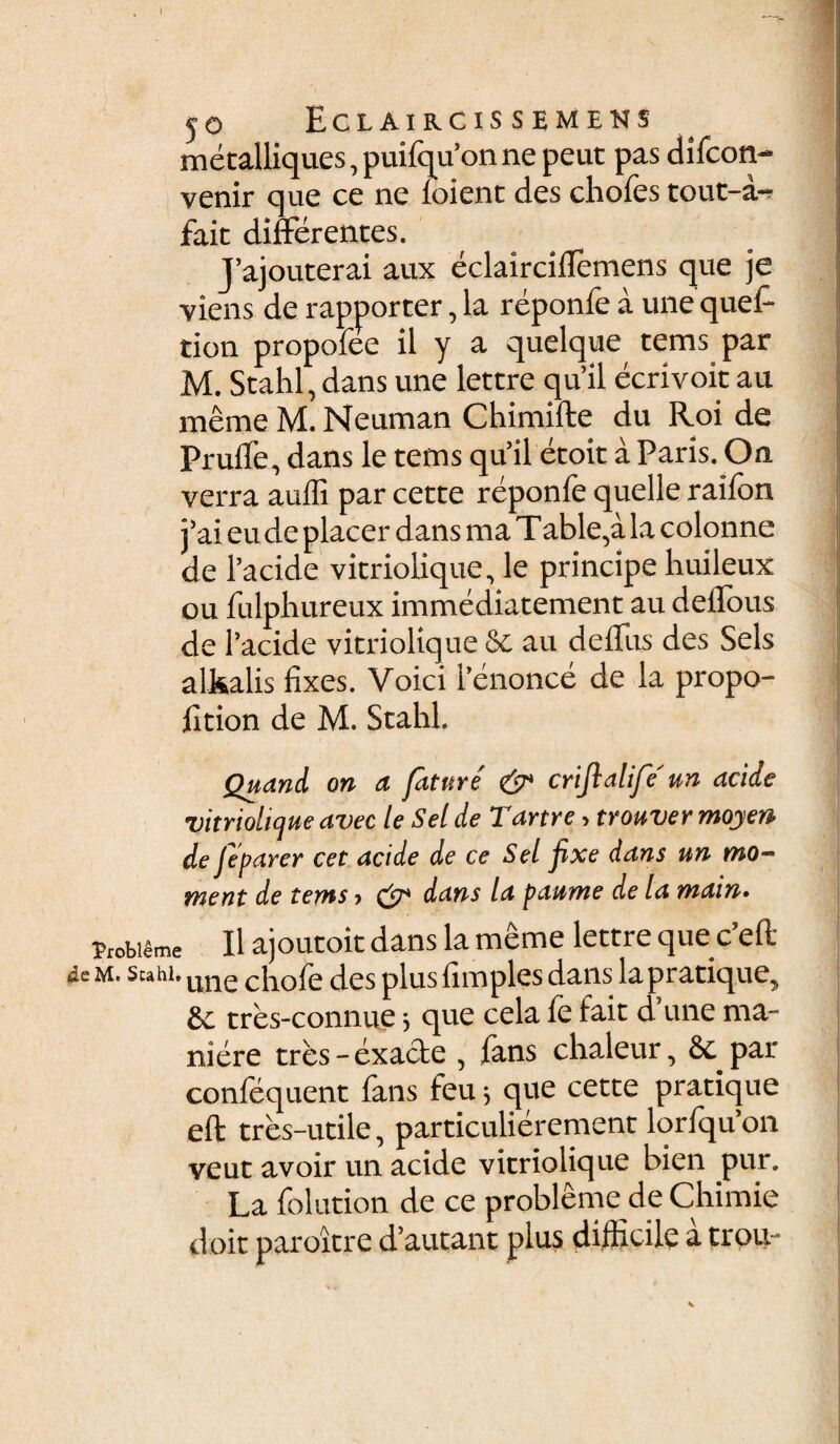 I y© ECLAIRCIS S EMENS metalliques, puifqu’on ne peut pas difcon- venir que ce ne ioient des chofes tout-a- fait differentes. Vajouterai aux eclairciUcmens que je -yiens de rapporter, la reponfe a une quel- tion propofee il y a quelque tems par M. Stahl, dans une lettre qu’il ecrivoit au meme M. Neuman Chimifte du Roi de Pruffe, dans le tems qu’il etoit a Paris. On verra aulli par cette reponfe quelle raifon i’ai eu de placer dans ma Table,a la colonne de 1’acide vitriolique, le principe huileux ou fulphureux immediatement au deffous de 1’acide vitriolique & au deffus des Sels alkalis lixes. Voici l’enonce de la propo- lition de M. Stahl. Quand. on a fature & crijlalife' un acide vitriolique avec le Sei de Tartre, trouver moyen de Jeparer cet acide de ce Sei fixe dans un mo- ment de tems > dst* dans la paume de la main. Probiame II ajoutoit dans la meme lettre queceft de m. Stahl. une c)10f e des plus fimples dans la pratique, tres-connue 5 que cela le fait d une ma- niere tres - exacte , fans chaleur, 8c par conlequent fans feu 5 que cette pratique eft tres-utile, particulierement lorfqffon veut avoir un acide vitriolique bien pur. La folution de ce probleme de Chimie doit paroitre d’autant plus difficile a trou-