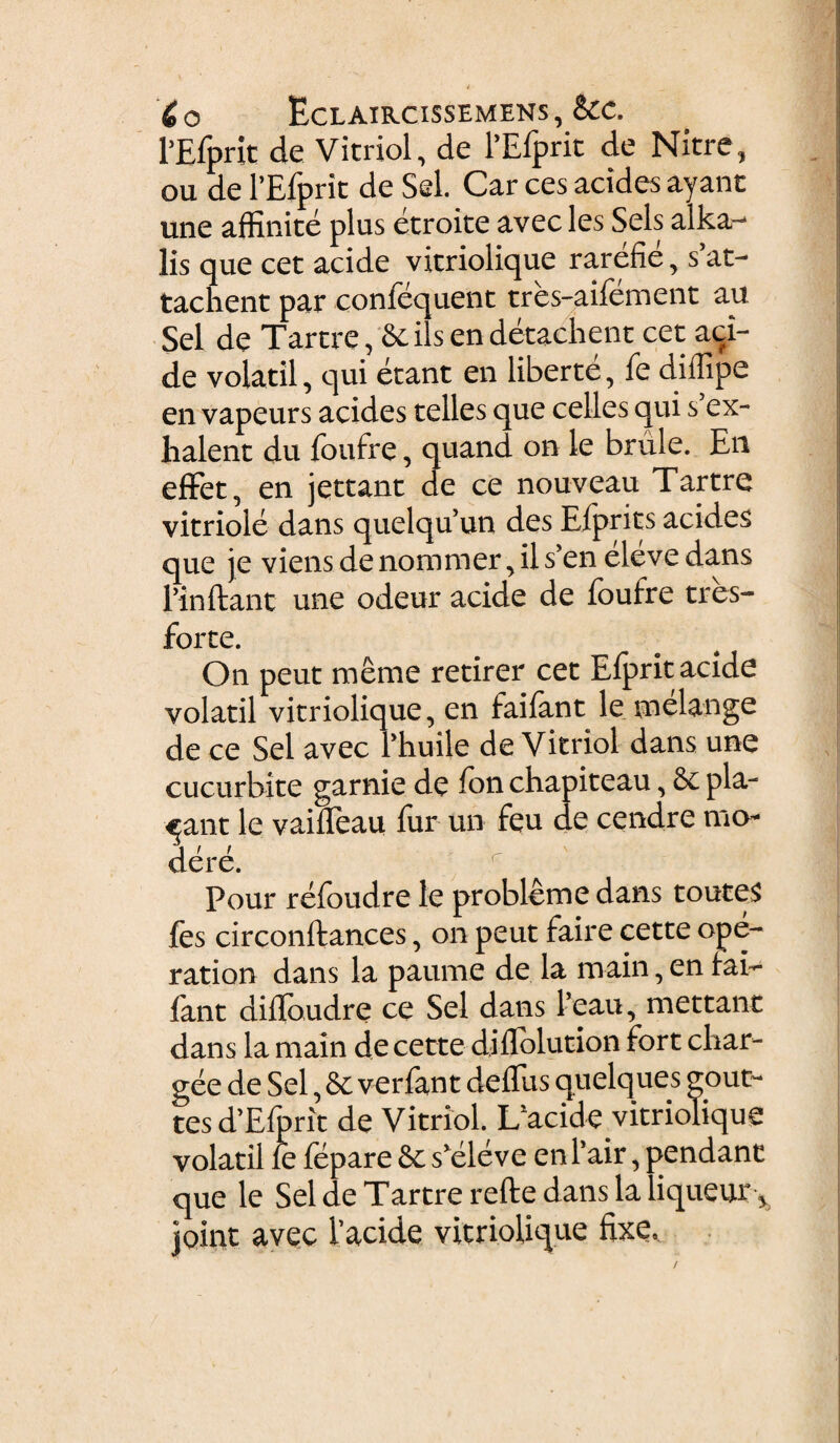 i __. £ o Eclaircissemens , &c. 1’Efprit de Vitriol, de 1’Efprit de Nitre, ou de PEjfprit de Sei. Car ces acides ayanc une affinite plus etroite avec les Sels alka- lis que cet acide vicriolique rarefie > s’at- tachent par confequent tres-aifement au Sei de Tarcre, &ils en detachent cet aci¬ de volatil, qui erant en liberte, fe diffipe en vapeurs acides telles que celles qui s’ex- halent du foufre, quand on le brule. En effet, en jettant de ce nouveau Tartre vitriole dans quelquun desEfpritsacides que je viens de nommer, il s’en eleve dans findant une odeur acide de foufre tres- forte. On peut meme retirer cet Efprit acide volatil vitriolique, en faifant le melange de ce Sei avec Phuile de Vitriol dans une cucurbite garnie de ion chapiteau, 8c pla¬ cant le vaifleau fur un feu de cendre ma¬ dere. r Pour refoudre le probleme dans toutes fes circonftances, on peut faire cette ape- ration dans la paume de la main, en fai¬ fant diffoudre ce Sei dans Peau, mettant dans la main de cette diflblution fort cliar- gee de Sei, & verfant delfus quelques gout~ tes REfprit de Vitriol. Ifacide vitriolique volatil le fepare & skdeve en 1’air, pendant que le Sei de Tartre refte dans la liquent\ joint avec 1’acide vitriolique fixe.