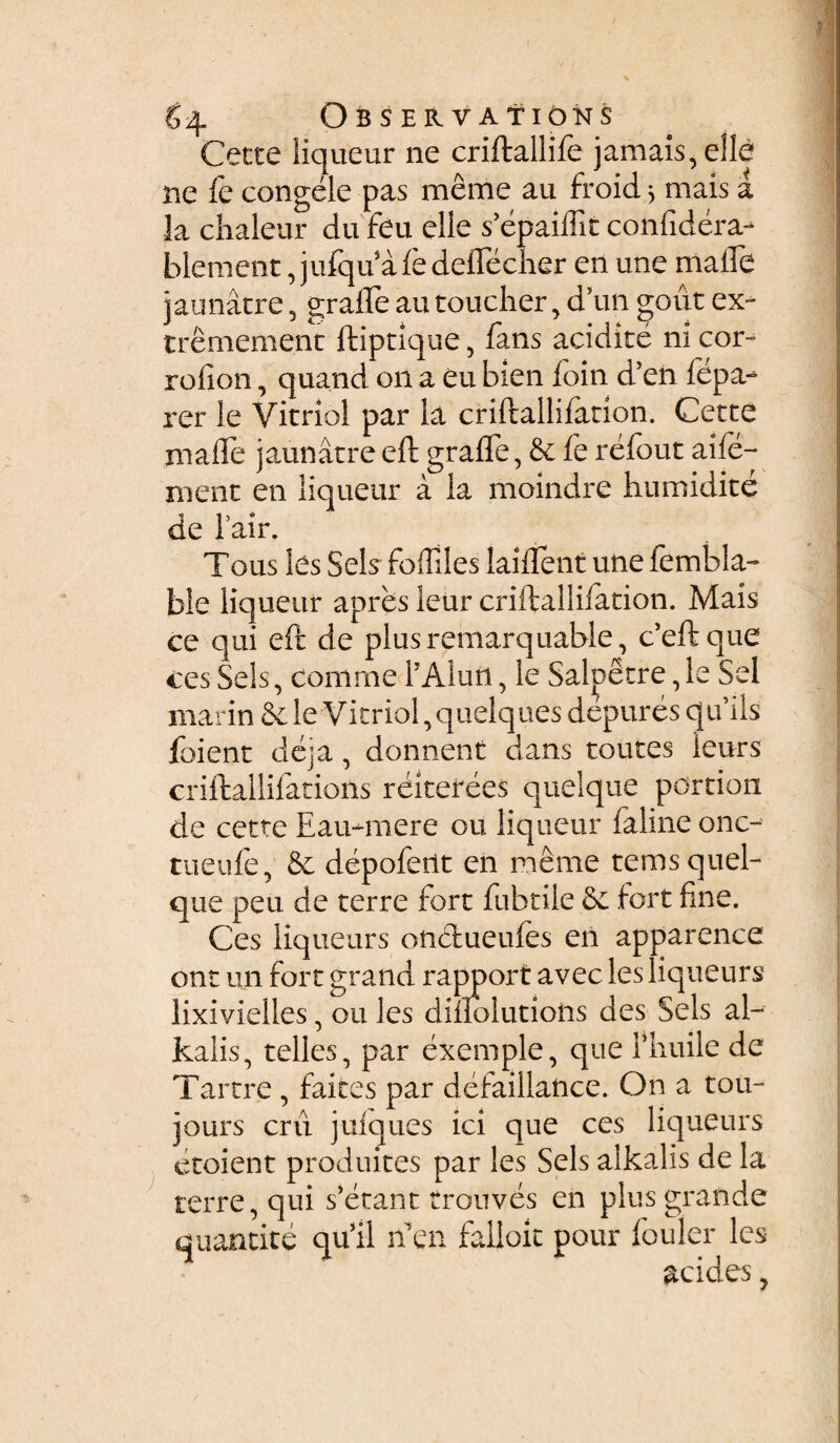 Cette liqueur ne criftallife jamais,eile ne fe congeie pas meme au froid j mais a la chaleur du feu elle sVpaiflit confidera- blement, jufqdafedeflecher en une malle jaunatre, grafle autoucher, d’un gout ex- tremement ftiprique, fans addite ni cor- rofion, quand on a eu bien foin d’en fepa- rer le Vitriol par ia criftallilation. Cette malle jaunatreeft grafle, & fe refout aife- ment en liqueur a la moindre humidite ae i air. Tous les Sei s foffiles laiflent une fembla- ble liqueur apres leur criftallifation. Mais ce qui eft de plusremarquable, ceffc que ces Sels, comme fAluti, le Saloecre, le Sei marin Sc le V itriol, quelques depures qifils foient deja, donnent dans toutes leurs criftallifations reiterees quelque portion de cette Eau-mere ou liqueur faline onc- tueufe, & depofeiit en meme tems quel¬ que peu de terre Fort fubtile fert fine. Ces liqueur s oticlueules en apparence ont un fort grand rapport avec les liqueurs lixivielles, ou les diflolutions des Sels al- kalis, telles, par exemple, que l*huile de Tartre , faites par defaillance. On a tou- jours cru julques ici que ces liqueurs etoient produites par les Sels alkalis de la terre, qui s’etant trouves en plus grande quautite qu’il n en falloxt pour fouler les acides,