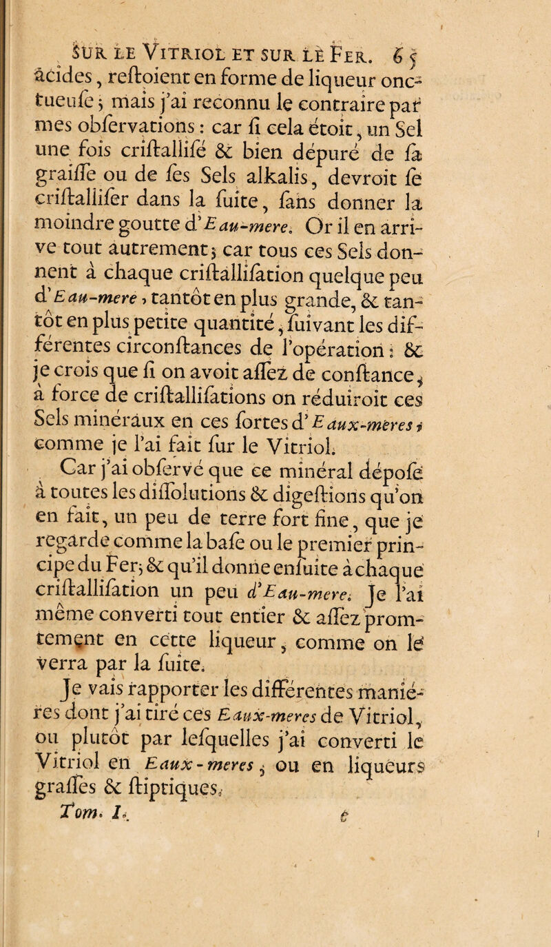 , $UR LE ViTRIOL ET SUR LE Fer. g j addes, reftoient en forme de liqueur onc- tueufe; mais j’ai reconnu le contraire par mes obfervations: car fi cela etok, un Sei une fois criftaliife & bien depure de fa graifle ou de fes Sels alkalis, devroit fe criftallifer dans la fuite, fahs donner la moindre goutte d' E au-mere. Or il en arri- ve tout autrementj car tous ces Sels don- nent a chaque criftallifation quelque peu d'E au-mere, tantbtenplus grande, & tan¬ to t en plus petite quantite, fuivant les dif¬ ferentes circonftances de 1’operatiort j 8c je crois que 11 on avoit affez de conftance, a loree de criftallifations on reduiroit ces Sels mineraux en ces fortes d’ Eaux-meres, comme je 1’ai fait fur le VitrioL Car j’ai obferve que ce mineral depofe a toutes les diflolutions & digeftions qu’on en fait, un peu de terre fort fine, que je regarde comme labafe ou le premier prin- cipedu Feq &: qu’il donrie enfuite acliaque criftallifation un peu d’Eau-mere; je l’ai meme converti tout entier & aflez prom- tement en cette liqueur, comme on le verra par la fuite. Je vais rapporter les differentes rnanie- res dont j ai tire ces Eaux-meres de Vitriol, ou plutot par lefquelles j’ai converti le Vitriol en Eaux-meres $ ou en liqueurs graftes & ftiptiques, Tom. L.